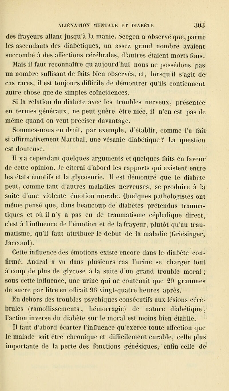 des frayeurs allant jusqu'à la manie. Seegen a observé que, parmi les ascendants des diabétiques, un assez grand nombre avaient succombé à des aflections cérébrales, d'autres étaient morts fous. Mais il faut reconnaîfi'e qu'aujourd'hui nous ne possédons pas un nombre suffisant de faits bien observés, et, lorsqu'il s'agit de cas rares, il est toujours difficile de démontrer qu'ils contiennent autre chose que de simples coïncidences. Si la relation du diabète avec les troubles nerveux, présentée en termes généraux, ne peut guère être niée, il n'en est pas de même quand on veut préciser davantage. Sommes-nous en droit, par exemple, d'établir, comme l'a fait si affirmativement Marchai, une vésanie diabétique? La question est douteuse. Il y a cependant quelques arguments et quelques faits en faveur de cette opinion. Je citerai d'abord les rapports qui existent entre les états émotifs et la glycosurie. Il est démontré que le diabète peut, comme tant d'autres maladies nerveuses, se produire à la suite d'une violente émotion morale. Quelques pathologisies ont même pensé que, dans beaucoup de diabètes prétendus trauma- liques et où il n'y a pas eu de traumatisme céphahque direct, c'est à l'influence de l'émotion et de la frayeur, plutôt qu'au trau- matisme, qu'il faut attribuer le début de la maladie (Griésinger, Jaccoud). Cette influence des émotions existe encore dans le diabète con- firmé. Andral a vu dans plusieurs cas l'urine se charger tout à coup de plus de glycose à la suite d'un grand trouble moral ; sous cette influence, une urine qui ne contenait que 20 grammes de sucre par litre en offrait 96 vingt-quatre heures après. En dehors des troubles psychiques consécutifs aux lésions céré- brales (ramollissements, hémorragie) de nature diabétique, l'action inverse du diabète sur le moral est moins bien établie. Il faut d'abord écarter l'influence qu'exerce toute affection que le malade sait être chronique et difficilement curable, celle pluS' importante de la perte des fonctions génésiques, enfin celle de
