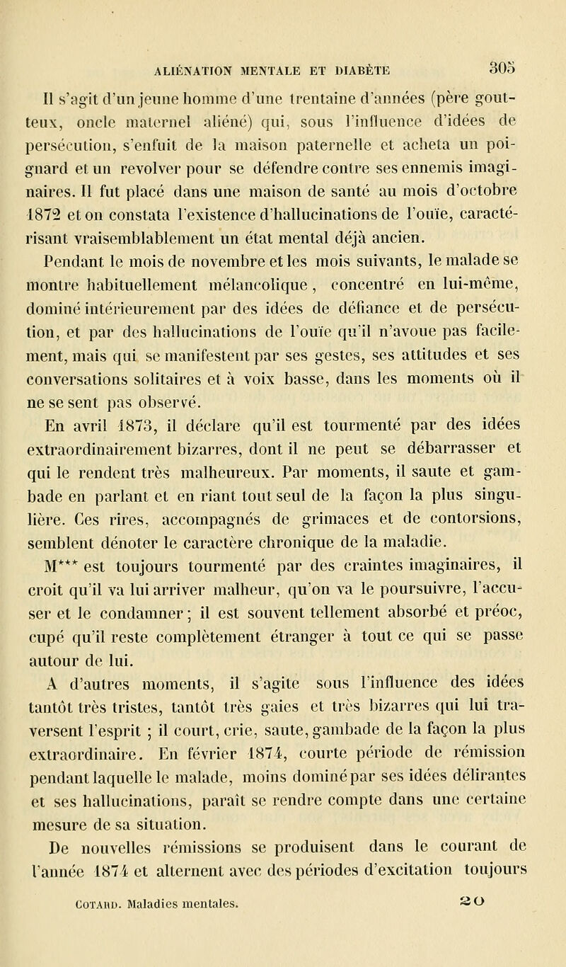 Il s'agit d'un jeune homme d'une trentaine d'années (père gout- teux, oncle maternel aliéné) qui, sous l'influence d'idées de persécution, s'enfuit de la maison paternelle et acheta un poi- gnard et un revolver pour se défendre contre ses ennemis imagi- naires. Il fut placé dans une maison de santé au mois d'octobre 1872 et on constata l'existence d'hallucinations de l'ouïe, caracté- risant vraisemblablement un état mental déjà ancien. Pendant le mois de novembre et les mois suivants, le malade se montre habituellement mélancolique, concentré en lui-môme, dominé intérieurement par des idées de défiance et de persécu- tion, et par des hallucinations de l'ouïe qu'il n'avoue pas facile- ment, mais qui se manifestent par ses gestes, ses attitudes et ses conversations solitaires et à voix basse, dans les moments où il ne se sent pas observé. En avril 1873, il déclare qu'il est tourmenté par des idées extraordinairement bi/arres, dont il ne peut se débarrasser et qui le rendent très malheureux. Par moments, il saute et gam- bade en parlant et en riant tout seul de la façon la plus singu- lière. Ces rires, accompagnés de grimaces et de contorsions, semblent dénoter le caractère chronique de la maladie. M*** est toujours tourmenté par des craintes imaginaires, il croit qu'il va lui arriver malheur, qu'on va le poursuivre, l'accu- ser et le condamner ; il est souvent tellement absorbé et préoc, cupé qu'il reste complètement étranger à tout ce qui se passe autour de lui. A d'autres moments, il s'agite sous l'influence des idées tantôt très tristes, tantôt très gaies et très bizarres qui lui tra- versent l'esprit ; il court, crie, saute, gambade de la façon la plus extraordinaire. En février 1874, courte période de rémission pendant laquelle le malade, moins dominé par ses idées déhrantes et ses hallucinations, paraît se rendre compte dans une certaine mesure de sa situation. De nouvelles rémissions se produisent dans le courant de l'année 187i et alternent avec des périodes d'excitation toujours CoTAHU. Maladies mentales. 3 0