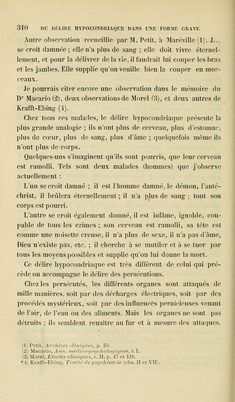 Autre observation recueillie par M. Petit, à Maréville (1). J... se croit damnée ; elle n'a plus de sang ; elle doit vivre éternel- lement, et pour la délivrer delà vie, il faudrait lui couper les bras et les jambes. Elle supplie qu'on veuille bien la couper en mor- ceaux. Je pourrais citer encore une observation dans le mémoire du D'' Macario (2), deux observations de Morel ^3), et deux autres de Krafft-Ebing (i). Chez tous ces malades, le délire hypocondriaque présente la plus grande analogie ; ils nont plus de cerveau, plus d'estomac, plus de cœur, plus de sang, plus d'àrae ; quelquefois même ils n'ont plus de corps. Quelques-uns s'imaginent qu'ils sont pourris, que leur cerveau est ramolli. Tels sont deux malades (hommes) que j'observe actuellement : L'un se croit damné ; il est l'homme damné, le démon, l'anté- christ, il brûlera éternellement ; il n'a plus de sang : tout son corps est pourri. L'autre se croit également damné, il est infâme, ignoble, cou- pable de tous les crimes ; son cerveau est ramolli, sa tête est comme une noisette creuse, il n'a plus de sexe, il n'a pas d'âme, Dieu n'existe pas. etc. ; il cherche à se mutiler et à se tuer par tous les moyens possibles et supplie qu'on lui donne la mort. Ce délire hypocondriaque est très différent de celui qui pré- cède ou accompagne le délire des persécutions. Cliezles persécutés, les différents organes sont attaqués de raille manières, soit par des décharges électriques, soit par des procédés mystérieux, soit par des influences pernicieuses venant de l'air, de l'eau ou des aliments. Mais les organes ne sont pas détruits ; ils semblent renaître au fur et à mesure des attaques. (1) Petit, Archives cliniques, p. 59. (2) Macario, Ann. rnédico-ps;jcholo(/iques^ 1.1. (3) Morel, Etudes cliniques, t. II, p. 47 et 118. (4) Kralït-Ebing, Traité de psychiatrie (obs. II et YII), i