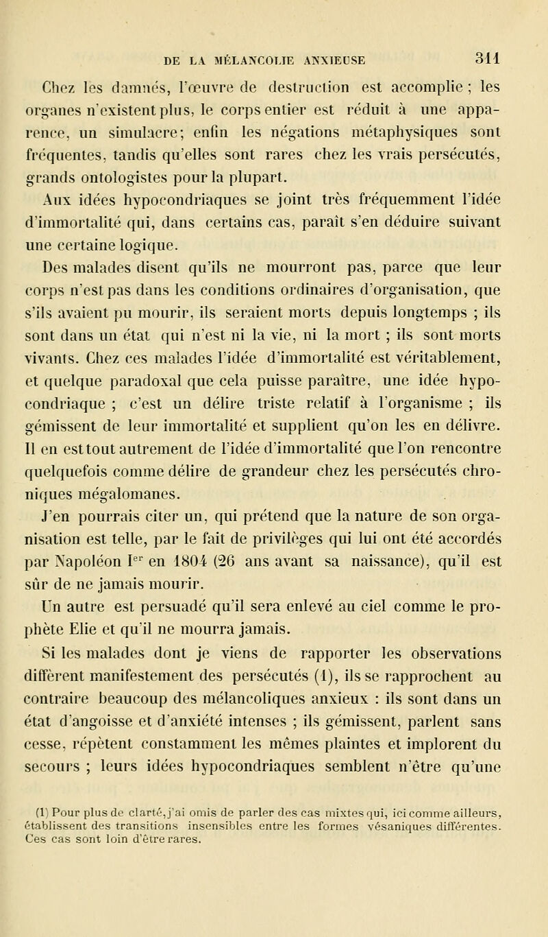 Chez les damnés, l'œuvre de destruction est accomplie ; les orj^anes n'existent plus, le corps entier est réduit à une appa- rence, un simul.'icre ; enfin les négations métaphysiques sont fréquentes, tandis qu'elles sont rares chez les vrais persécutés, grands ontologistes pour la plupart. Aux idées hypocondriaques se joint très fréquemment l'idée d'immortalité qui, dans certains cas, paraît s'en déduire suivant une certaine logique. Des malades disent qu'ils ne mourront pas, parce que leur corps n'est pas dans les conditions ordinaires d'organisation, que s'ils avaient pu mourir, ils seraient morts depuis longtemps ; ils sont dans un état qui n'est ni la vie, ni la mort ; ils sont morts vivants. Chez ces malades l'idée d'immortalité est véritablement, et quelque paradoxal que cela puisse paraître, une idée hypo- condriaque ; c'est un délire triste relatif à l'organisme ; ils gémissent de leur immortalité et supplient qu'on les en délivre. Il en est tout autrement de l'idée d'immortalité que l'on rencontre quelquefois comme délire de grandeur chez les persécutés chro- niques mégalomanes. J'en pourrais citer un, qui prétend que la nature de son orga- nisation est telle, par le fait de privilèges qui lui ont été accordés par Napoléon I'^' en 1804 (26 ans avant sa naissance), qu'il est sûr de ne jamais mourir. Un autre est persuadé qu'il sera enlevé au ciel comme le pro- phète Elie et qu'il ne mourra jamais. Si les malades dont je viens de rapporter les observations diffèrent manifestement des persécutés (1), ils se rapprochent au contraire beaucoup des mélancoliques anxieux : ils sont dans un état d'angoisse et d'anxiété intenses ; ils gémissent, parlent sans cesse, répètent constamment les mêmes plaintes et implorent du secours ; leurs idées hypocondriaques semblent n'être qu'une (1) Pour plus do clarté, j'ai omis de parler des cas mixtes qui, ici comme ailleurs, établissent des transitions insensibles entre les formes vésaniques différentes. Ces cas sont loin d'être rares.