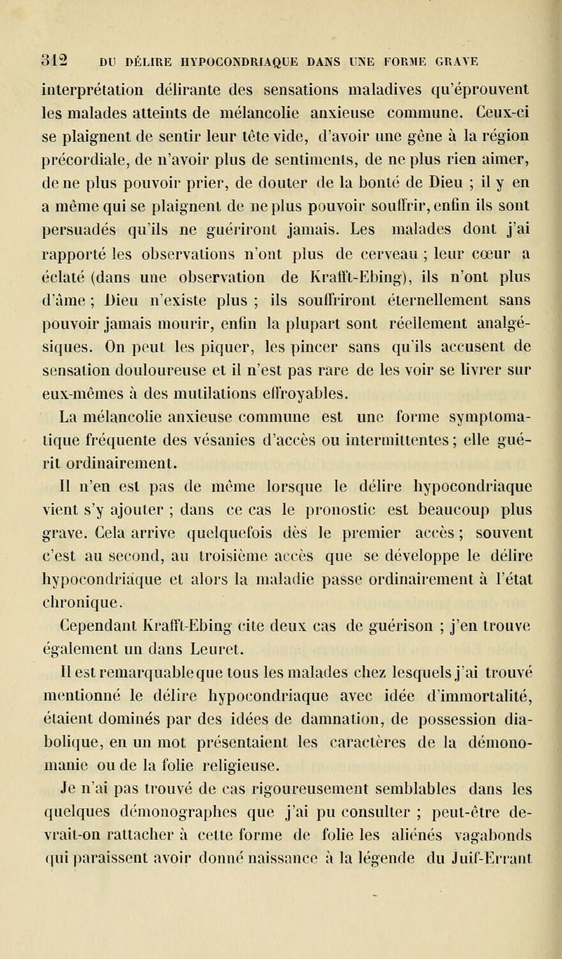 interprétation délirante des sensations maladives qu'éprouvent les malades atteints de mélancolie anxieuse commune. Ceux-ci se plaignent de sentir leur tête vide, d'avoir une gêne à la région précordiale, de n'avoir plus de sentiments, de ne plus rien aimer, de ne plus pouvoir prier, de douter de la bonté de Dieu ; il y en a même qui se plaignent de ne plus pouvoir souffrir, enfin ils sont persuadés qu'ils ne guériront jamais. Les malades dont j'ai rapporté les observations n'ont plus de cerveau ; leur cœur a éclaté (dans une observation de KralFt-Ebing), ils n'ont plus d'âme ; Dieu n'existe plus ; ils souffriront éternellement sans pouvoir jamais mourir, enfin la plupart sont réellement analgé- siques. On peut les piquer, les pincer sans qu'ils accusent de sensation douloureuse et il n'est pas rare de les voir se livrer sur eux-mêmes à des mutilations effroyables. La mélancolie anxieuse commune est une forme symploma- tique fréquente des vésanies d'accès ou intermittentes ; elle gué- rit ordinairement. Il n'en est pas de même lorsque le délire hypocondriaque vient s'y ajouter ; dans ce cas le pronostic est beaucoup plus grave. Gela arrive quelquefois dès le premier accès ; souvent c'est au second, au troisième accès que se développe le délire hypocondriaque et alors la maladie passe ordinairement à l'état chronique. Cependant Krafft-Ebing cite deux cas de guérison ; j'en trouve également un dans Leuret. Il est remarquable que tous les malades chez lesquels j'ai trouvé mentionné le délire hypocondriaque avec idée d'immortalité, étaient dominés par des idées de damnation, de possession dia- bohque, en un mot présentaient les caractères de la démono- inanie ou de la folie religieuse. Je n'ai pas trouvé de cas rigoureusement semblables dans les quelques démonographes que j'ai pu consulter ; peut-être de- vrait-on rattacher à cette forme de folie les aliénés vagabonds qui paraissent avoir donné naissance à la légende du Juif-Errant