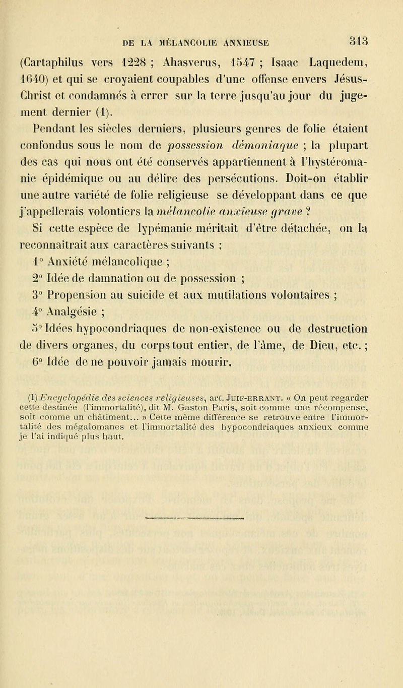 (Cartaphilus vers 1228 ; Ahasvérus, 1547 ; Isaac Laquedem, KUO) et qui se croyaient coupables d'une offense envers Jésus- Christ et condamnés à errer sur la terre jusqu'au jour du juge- ment dernier (1). Pendant les siècles derniers, plusieurs genres de fohe étaient confondus sous le nom de possession démoniaque ; la plupart des cas qui nous ont été conservés appartiennent à l'hystéroma- nie épidémique ou au délire des persécutions. Doit-on établir une autre variété de folie religieuse se développant dans ce que j'appellerais volontiers XiMinélancolie anxieuse grave ? Si cette espèce de lypémanie méritait d'être détachée, on la rc(;onnaîtrait aux caractères suivants ; 1° Anxiété mélancohque ; 2 Idée de damnation ou de possession ; 3° Propension au suicide et aux mutilations volontaires ; 4° Analgésie ; o Idées hypocondriaques de non-existence ou de destruction de divers organes, du corps tout entier, de l'ame, de Dieu, etc. ; 6° Idée de ne pouvoir jamais mourir. {Vj Eneijelopédie des sciences religieuses^ art. Juir-ERR.iNT. « On peut regarder cette destinée (l'immortalité), dit M. Gaston Paris, soit comme une récompense, soit comme un châtiment... » Cette môme différence se retrouve entre Tinimor- talité des mégalomanes et l'imniortalité des liypocondriac^ues anxieux comme je l'ai indiqué plus haut.