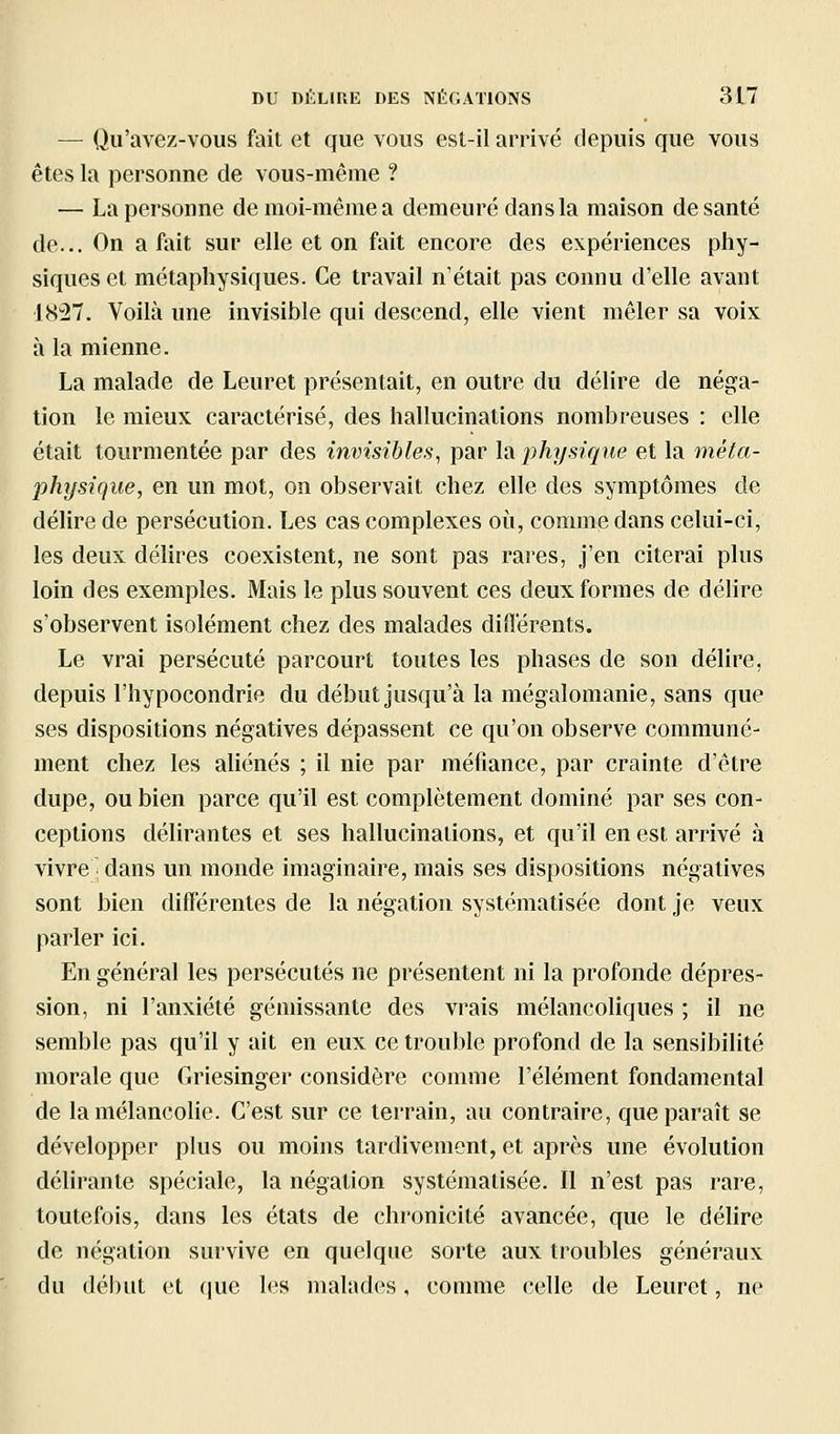 — Qii'avez-vous fait et que vous est-il arrivé depuis que vous êtes la personne de vous-même ? — La personne de moi-même a demeuré dans la maison de santé de... On a fait sur elle et on fait encore des expériences phy- siques et métaphysiques. Ce travail n'était pas connu d'elle avant 1837. Voilà une invisible qui descend, elle vient mêler sa voix à la mienne. La malade de Leuret présentait, en outre du délire de néga- tion le mieux caractérisé, des hallucinations nombreuses : elle était tourmentée par des invisibles, par la j}hysique et la méta- physique, en un mot, on observait chez elle des symptômes de délire de persécution. Les cas complexes où, comme dans celui-ci, les deux délires coexistent, ne sont pas rares, j'en citerai plus loin des exemples. Mais le plus souvent ces deux formes de délire s'observent isolément chez des malades différents. Le vrai persécuté parcourt toutes les phases de son délire, depuis l'hypocondrie du début jusqu'à la mégalomanie, sans que ses dispositions négatives dépassent ce qu'on observe communé- ment chez les aliénés ; il nie par méfiance, par crainte d'être dupe, ou bien parce qu'il est complètement dominé par ses con- ceptions délirantes et ses hallucinations, et qu'il en est arrivé à vivre • dans un monde imaginaire, mais ses dispositions négatives sont bien différentes de la négation systématisée dont je veux parler ici. En général les persécutés ne présentent ni la profonde dépres- sion, ni l'anxiété gémissante des vrais mélancoliques ; il ne semble pas qu'il y ait en eux ce trouble profond de la sensibilité morale que Griesinger considère comme l'élément fondamental de la mélancolie. C'est sur ce terrain, au contraire, que paraît se développer plus ou moins tardivement, et après une évolution délirante spéciale, la négation systématisée. Il n'est pas rare, toutefois, dans les états de chronicité avancée, que le délire de négation survive en quelque sorte aux troubles généraux du début et que les malades, comme celle de Leuret, ne