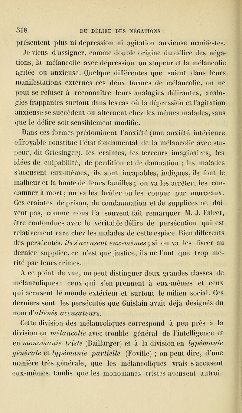 présentent plus ni dépression ni agitation anxieuse manifestes. Je viens d'assigner, comme double origine du délire des néga- tions, la mélancolie avec dépression ou stupeur et la mélancolie agitée ou anxieuse. Quelque différentes que soient dans leurs manifestations externes ces deux formes de mélancolie, on ne peut se refuser à reconnaître leurs analogies délirantes, analo- gies frappantes surtout dans les cas où la dépression et l'agitation anxieuse se succèdent ou alternent chez les mêmes malades, sans que le délire soit sensiblement modifié. Dans ces formes prédominent l'anxiété (une anxiété intérieure effroyable constitue l'état fondamental de la mélancolie avec stu- peur, dit Griesinger), les craintes, les terreurs imaginaires, les idées de culpabilité, de perdition et de damnation ; les malades s'accusent eux-mêmes, ils sont incapables, indignes, ils font le malheur et la honte de leurs familles ; on va les arrêter, les con- damner à mort ; on va les brûler ou les couper par morceaux. Ces craintes de prison, de condamnation et de supplices ne doi- vent pas, comme nous l'a souvent fait remarquer M. J. Falret, être confondues avec le véritable délire de persécution qui est relativement rare chez les malades de celte espèce. Bien différents des persécutés, Us s'accusent eux-mêmes ; si on va les livrer au dernier supplice, ce n'est que justice, ils ne l'ont que trop mé- rité par leurs crimes. A ce point de vue, on peut distinguer deux grandes classes de mélancohques : ceux qui s'en prennent à eux-mêmes et ceux qui accusent le monde extérieur et surtout le milieu social. Ces derniers sont les persécutés que Guislain avait déjà désignés du nom A'aliénés accusateurs. Cette division des mélancoliques correspond à peu près à la division en mélancolie avec trouble général de l'intelligence et en monomanie triste (Baillarger) et à la division en lypémanie générale et lypémanie partielle (Foville) ; on peut dire, d'une manière très générale, que les mélancoliques vrais s'accusent eux-mêmes, tandis que les monomancs tristes a'3cuse2it autrui.