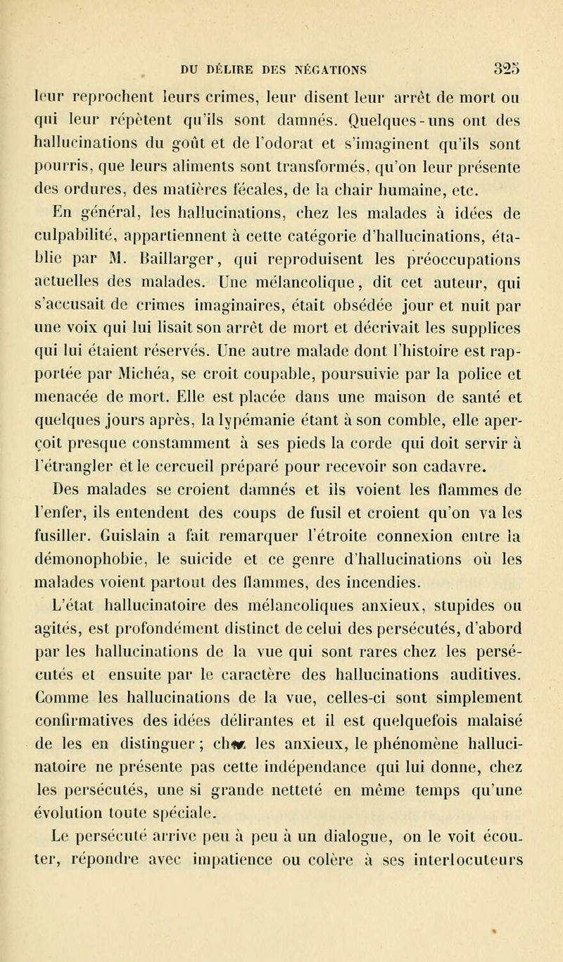 leur reprochent leurs crimes, leur disent leur arrêt de mort ou qui leur répètent qu'ils sont damnés. Quelques-uns ont des hallucinations du goût et de l'odorat et s'imaginent qu'ils sont pourris, que leurs aliments sont transformés, qu'on leur présente des ordures, des matières fécales, de la chair humaine, etc. En général, les hallucinations, chez les malades à idées de culpabilité, appartiennent à cette catégorie d'hallucinations, éta- blie par M. Baillarger, qui reproduisent les préoccupations actuelles des malades. Une mélancolique, dit cet auteur, qui s'accusait de crimes imaginaires, était obsédée jour et nuit par une voix qui lui lisait son arrêt de mort et décrivait les supplices qui lui étaient réservés. Une autre malade dont l'histoire est rap- portée par Michéa, se croit coupable, poursuivie par la police et menacée de mort. Elle est placée dans une maison de santé et quelques jours après, lalypémanie étant à son comble, elle aper- çoit presque constamment à ses pieds la corde qui doit servir à l'étrangler et le cercueil préparé pour recevoir son cadavre. Des malades se croient damnés et ils voient les flammes de l'enfer, ils entendent des coups de fusil et croient qu'on va les fusiller. Guislain a fait remarquer l'étroite connexion entre la démonophobie, le suicide et ce genre d'hallucinations où les malades voient partout des flammes, des incendies. L'état hallucinatoire des mélancoliques anxieux, stupides ou agités, est profondément distinct de celui des persécutés, d'abord par les hallucinations de la vue qui sont rares chez les persé- cutés et ensuite par le caractère des hallucinations auditives. Comme les hallucinations de la vue, celles-ci sont simplement confirmatives des idées délirantes et il est quelquefois malaisé de les en distinguer ; ch«r les anxieux, le phénomène halluci- natoire ne présente pas cette indépendance qui lui donne, chez les persécutés, une si grande netteté en même temps qu'une évolution toute spéciale. Le persécuté arrive peu à peu à un dialogue, on le voit écou- ter, répondre avec impatience ou colère à ses interlocuteurs