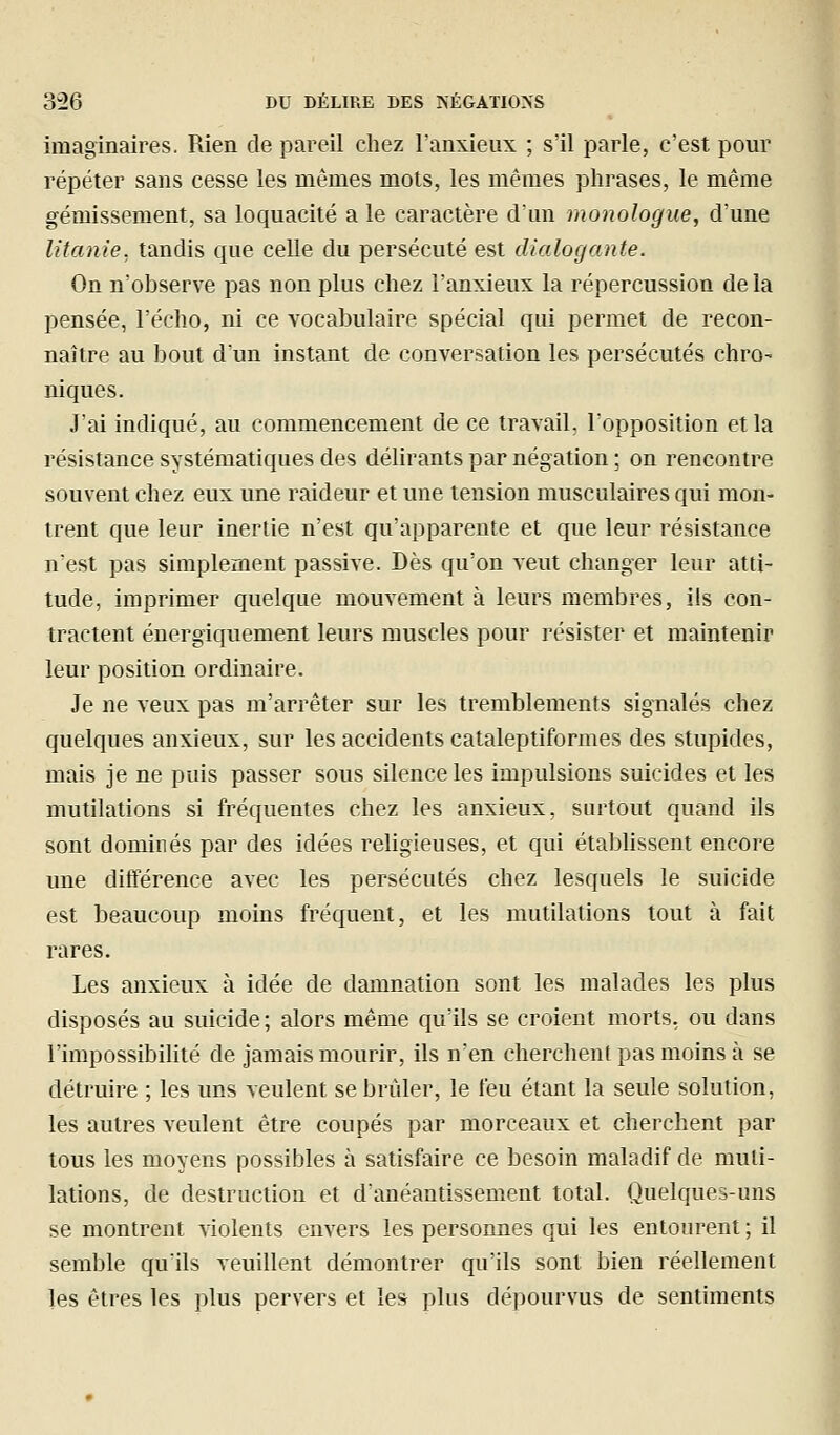 imaginaires. Rien de }3areil chez l'anxieux ; s'il parle, c'est pour répéter sans cesse les mêmes mots, les mêmes phrases, le même gémissement, sa loquacité a le caractère d'un monologue, d'une litanie, tandis que celle du persécuté est dialogante. On n'observe pas non plus chez l'anxieux la répercussion de la pensée, l'écho, ni ce vocabulaire spécial qui permet de recon- naître au bout dun instant de conversation les persécutés chro- niques. J'ai indiqué, au commencement de ce travail, l'opposition et la résistance systématiques des délirants par négation ; on rencontre souvent chez eux une raideur et une tension musculaires qui mon- trent que leur inertie n'est qu'apparente et que leur résistance n'est pas simplement passive. Dès qu'on veut changer leur atti- tude, imprimer quelque mouvement à leurs membres, ils con- tractent énergiquement leurs muscles pour résister et maintenir leur position ordinaire. Je ne veux pas m'arrêter sur les tremblements signalés chez quelques anxieux, sur les accidents cataleptiformes des stupides, mais je ne puis passer sous silence les impulsions suicides et les mutilations si fréquentes chez les anxieux, surtout quand ils sont dominés par des idées rehgieuses, et qui établissent encore une différence avec les persécutés chez lesquels le suicide est beaucoup moins fréquent, et les mutilations tout à fait rares. Les anxieux à idée de damnation sont les malades les plus disposés au suicide ; alors même qu'ils se croient morts, ou dans l'impossibilité de jamais mourir, ils n'en cherchent pas moins à se détruire ; les uns veulent se brûler, le feu étant la seule solution, les autres veulent être coupés par morceaux et cherchent par tous les moyens possibles à satisfaire ce besoin maladif de muti- lations, de destruction et d'anéantissement total. Quelques-uns se montrent violents envers les personnes qui les entourent ; il semble qu'ils veuillent démontrer qu'ils sont bien réellement les êtres les plus pervers et les plus dépourvus de sentiments