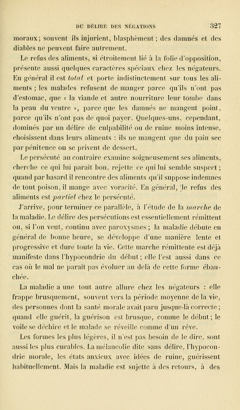 moraux; souvent ils injurient, blasphèment; des damnés et des diables ne peuvent faire autrement. Le refus des aliments, si étroitement lié à la folie d'opposition, présente aussi quelques caractères spéciaux chez les négateurs. En général il est total et porte indistinctement sur tous les ali- ments ; les malades refusent de manger parce qu'ils n'ont pas d'estomac, que « la viande et autre nourriture leur tombe dans la peau du ventre », parce que les damnés ne mangent point, parce qu'ils n'ont pas de quoi payer. Quelques-uns, cependant, dominés par un délire de culpabilité ou de ruine moins intense, choisissent dans leurs aliments : ils ne mangent que du pain sec par pénitence ou se privent de dessert. Le persécuté au contraire examine soigneusement ses aliments, cherche ce qui lui paraît bon, rejette ce qui lui semble suspect ; quand par hasard il rencontre des aliments qu'il suppose indemnes de tout poison, il mange avec voracité. En général, [le refus des aliments est partiel chez le persécuté. J'arrive, pour terminer ce parallèle, à l'étude de la marche de la maladie. Le délire des persécutions est essentiellement rémittent ou, si l'on veut, continu avec paroxysmes ; la maladie débute en général de bonne heure, se développe d'une manière lente et progressive et dure toute la vie. Cette marche rémittente est déjà manifeste dans l'hypocondrie du début ; elle l'est aussi dans ce cas où le mal ne paraît pas évoluer au delà de cette forme ébau- chée, La maladie a une tout autre allure chez les négateurs : elle frappe brusquement, souvent vers la période moyenne de la vie, des personnes dont la santé morale avait paru jusque-là correcte ; quand elle guérit, la guérison est brusque, comme le début; le voile se déchire et le malade se réveille comme d'un rêve. Les formes les plus légères, il n'est pas besoin de le dire, sont aussi les plus curables. La mélancolie dite sans délire, l'hypocon- drie morale, les états anxieux avec idées de ruine, guérissent habituellement. Mais la maladie est sujette à des retours, à des