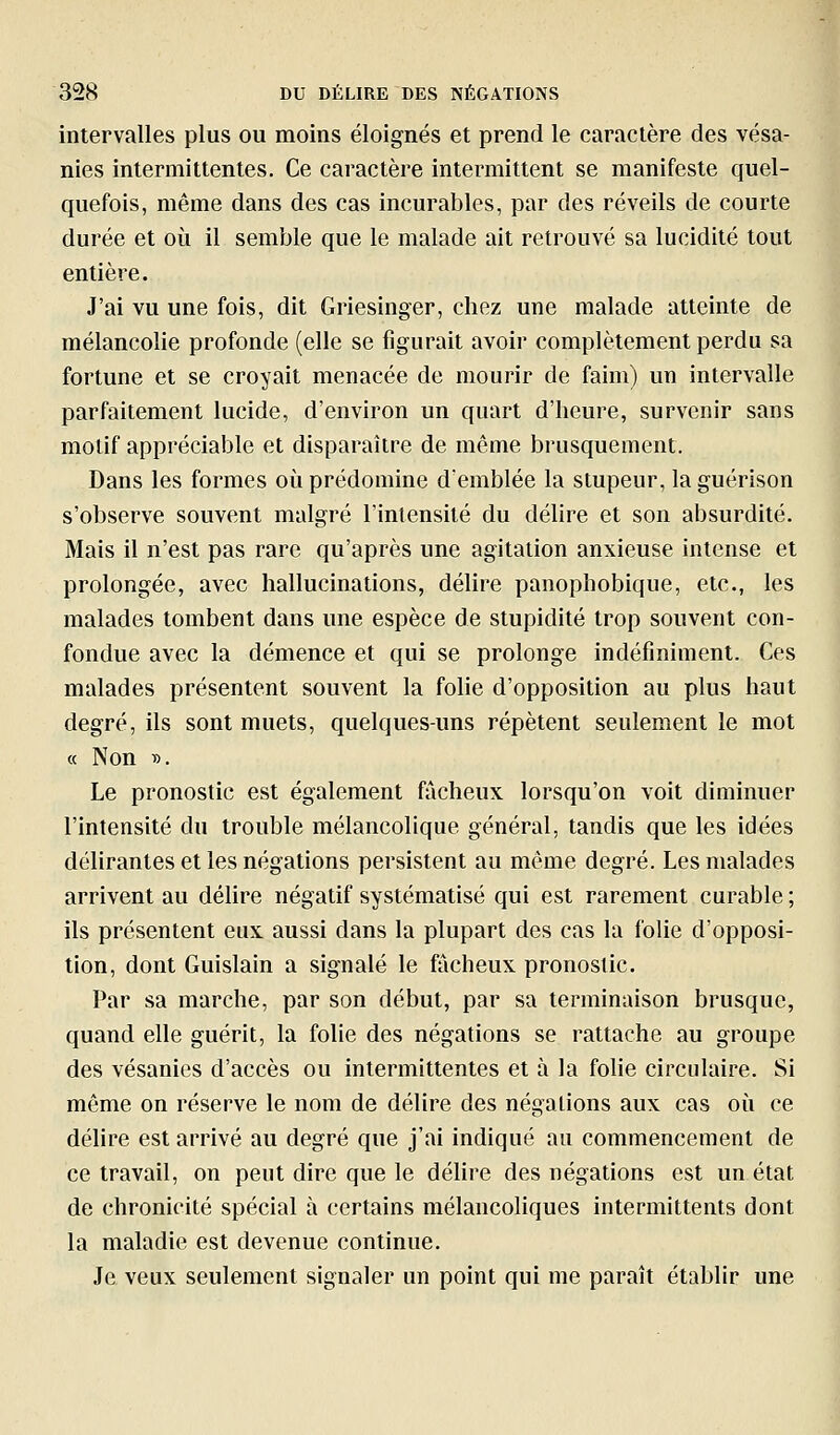 intervalles plus ou moins éloignés et prend le caractère des vésa- nies intermittentes. Ce caractère intermittent se manifeste quel- quefois, même dans des cas incurables, par des réveils de courte durée et où il semble que le malade ait retrouvé sa lucidité tout entière. J'ai vu une fois, dit Griesinger, chez une malade atteinte de mélancolie profonde (elle se figurait avoir complètement perdu sa fortune et se croyait menacée de mourir de faim) un intervalle parfaitement lucide, d'environ un quart d'heure, survenir sans motif appréciable et disparaître de même brusquement. Dans les formes où prédomine d'emblée la stupeur, laguérison s'observe souvent malgré l'intensité du délire et son absurdité. Mais il n'est pas rare qu'après une agitation anxieuse intense et prolongée, avec hallucinations, délire panophobique, etc., les malades tombent dans une espèce de stupidité trop souvent con- fondue avec la démence et qui se prolonge indéfiniment. Ces malades présentent souvent la folie d'opposition au plus haut degré, ils sont muets, quelques-uns répètent seulement le mot a Non i>. Le pronostic est également fâcheux lorsqu'on voit diminuer l'intensité du trouble mélancolique général, tandis que les idées délirantes et les négations persistent au même degré. Les malades arrivent au délire négatif systématisé qui est rarement curable ; ils présentent eux aussi dans la plupart des cas la folie d'opposi- tion, dont Guislain a signalé le fâcheux pronostic. Par sa marche, par son début, par sa terminaison brusque, quand elle guérit, la folie des négations se rattache au groupe des vésanies d'accès ou intermittentes et à la folie circulaire. Si môme on réserve le nom de délire des négations aux cas où ce délire est arrivé au degré que j'ai indiqué au commencement de ce travail, on peut dire que le délire des négations est un état de chronicité spécial à certains mélancoliques intermittents dont la maladie est devenue continue. Je veux seulement signaler un point qui me paraît établir une