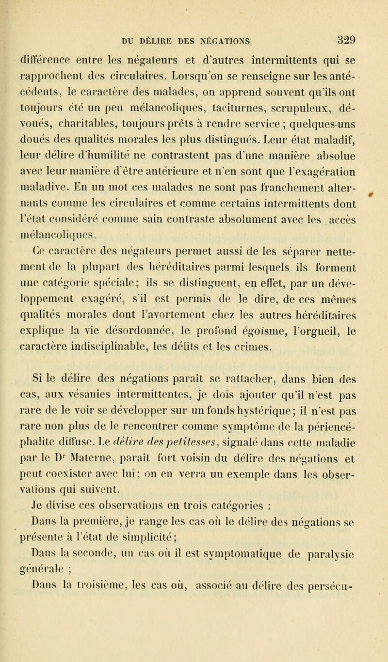 différence entre les négateurs et d'autres intermittents qui se rapprochent des circulaires. Lorsqu'on se renseigne sur les anté- cédents, le caractère des malades, on apprend souvent qu'ils ont toujours été un peu mélancoliques, taciturnes, scrupuleux, dé- voués, charitables, toujours prêts à rendre service; quelques-uns doués des qualités morales les plus distingués. Leur état maladif, leur délire d'humilité ne contrastent pas d'une manière absolue avec leur manière d'être antérieure et n'en sont que l'exagération maladive. En un mot ces malades ne sont pas franchement alter- nants comme les circulaires et comme certains intermittents dont l'état considéré comme sain contraste absolument avec les accès mélancoliques. Ce caractère des négateurs permet aussi de les séparer nette- ment de la plupart des héréditaires parmi lesquels ils forment une catégorie spéciale; ils se distinguent, en eflét, par un déve- loppement exagéré, s'il est permis de le dire, de ces mêmes qualités morales dont l'avortement chez les autres héréditaires explique la vie désordonnée, le profond égoïsme, l'orgueil, le caractère indisciplinable, les délits et les crimes. Si le délire des négations paraît se rattacher, dans bien des cas, aux vésanies intermittentes, je dois ajouter qu'il n'est pas rare de le voir se développer sur un fonds hystérique ; il n'est pas rare non plus de le rencontrer comme symptôme de la périencé- phalite diffuse. Le délire des petitesses, signalé dans cette maladie par le D Materne, parait fort voisin du délire des négations et peut coexister avec lui ; on en verra un exemple dans les obser- vations qui suivent. Je divise ces observations en trois catégories : Dans la première, je range les cas où le délire des négations se présente à l'état de simplicité ; Dans la seconde, un cas où il est symptomatique de paralysie générale ; Dans la troisième, les cas où, associé au délire des persécu-