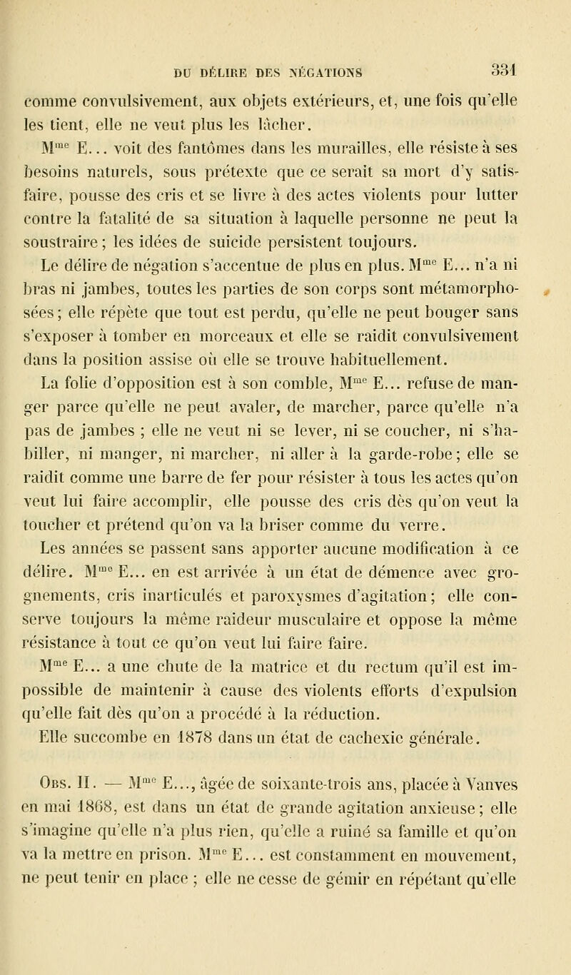 comme convulsivement, aux objets extérieurs, et, une fois qu'elle les tient, elle ne veut plus les lâcher. M''' E... voit des fantômes dans les murailles, elle résiste à ses besoins naturels, sous prétexte que ce serait sa mort d'y satis- faire, pousse des cris et se livre à des actes violents pour lutter contre la fatalité de sa situation à laquelle personne ne peut la soustraire ; les idées de suicide persistent toujours. Le délire de négation s'accentue de plus en plus. M'^'' E... n'a ni bras ni jambes, toutes les parties de son corps sont métamorpho- sées ; elle répèle que tout est perdu, qu'elle ne peut bouger sans s'exposer à tomber en morceaux et elle se raidit convulsivement dans la position assise où elle se trouve habituellement. La folie d'opposition est à son comble, M''^ E... refuse de man- ger parce qu'elle ne peut avaler, de marcher, parce qu'elle n'a pas de jambes ; elle ne veut ni se lever, ni se coucher, ni s'ha- biller, ni manger, ni marcher, ni aller à la garde-robe ; elle se raidit comme une barre de fer pour résister à tous les actes qu'on veut lui faire accomplir, elle pousse des cris dès qu'on veut la toucher et prétend qu'on va la briser comme du verre. Les années se passent sans apporter aucune modification à ce délire. M'°E... en est arrivée à un état de démence avec gro- gnements, cris inarticulés et paroxysmes d'agitation; elle con- serve toujours la même raideur musculaire et oppose la même résistance à tout ce qu'on veut lui faire faire. M°= E... a une chute de la matrice et du rectum qu'il est im- possible de maintenir à cause des violents efforts d'expulsion qu'elle fait dès qu'on a procédé à la réduction. Elle succombe en 1878 dans un état de cachexie générale. Obs. II. — M E..., âgée de soixante-trois ans, placée à Vanves en mai 1868, est dans un état de grande agitation anxieuse; elle s'imagine qu'elle n'a plus rien, qu'elle a ruiné sa famille et qu'on va la mettre en prison. M''' E... est constamment en mouvement, ne peut tenir en place ; elle ne cesse de gémir en répétant qu'elle
