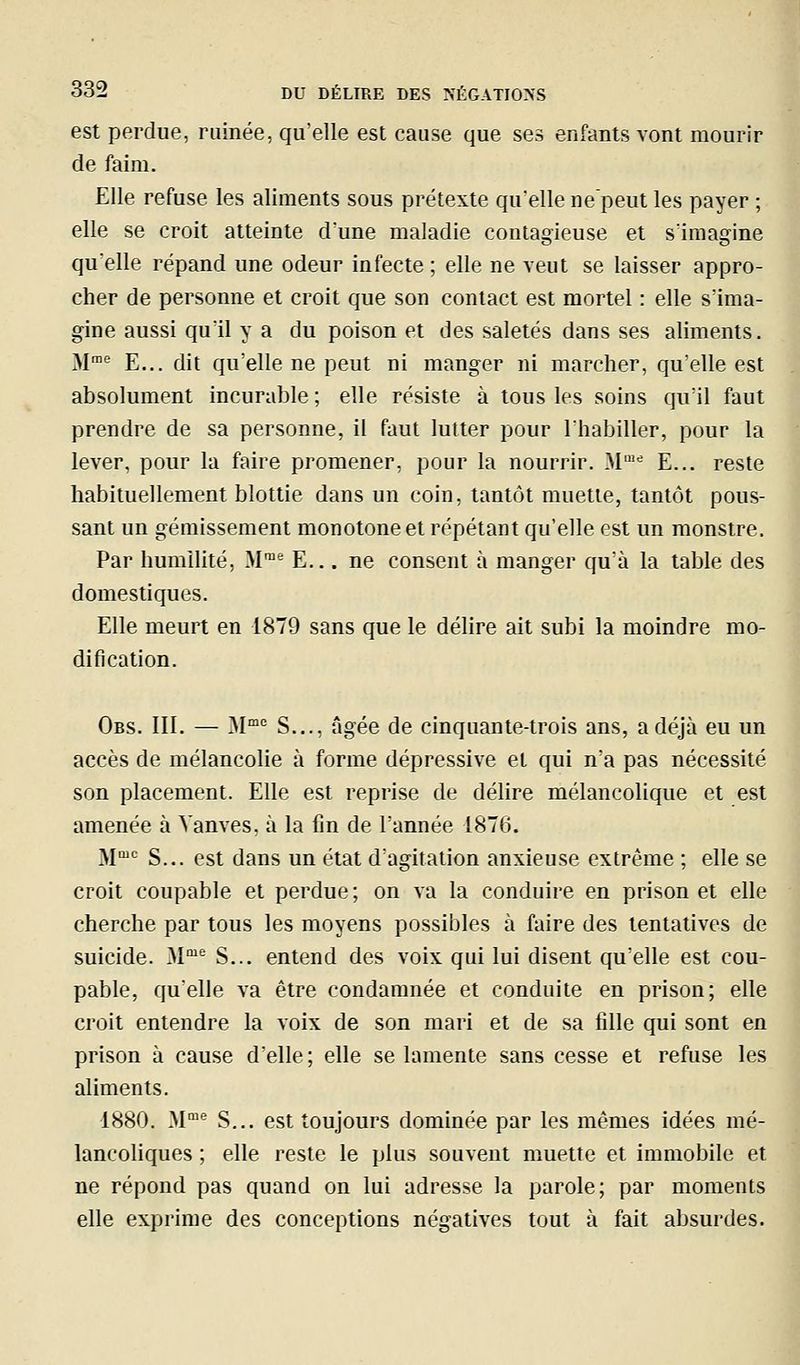 est perdue, ruinée, qu'elle est cause que ses enfants vont mourir de faim. Elle refuse les aliments sous prétexte qu'elle ne'peut les payer ; elle se croit atteinte d'une maladie contagieuse et s'imagine qu'elle répand une odeur infecte; elle ne veut se laisser appro- cher de personne et croit que son contact est mortel : elle s'ima- gine aussi qu'il y a du poison et des saletés dans ses aliments. M'' E... dit qu'elle ne peut ni manger ni marcher, qu'elle est • absolument incurable ; elle résiste à tous les soins qu'il faut prendre de sa personne, il faut lutter pour l'habiller, pour la lever, pour la faire promener, pour la nourrir. M™'= E... reste habituellement blottie dans un coin, tantôt muette, tantôt pous- sant un gémissement monotone et répétant qu'elle est un monstre. Par humilité, M™' E... ne consent à manger qu'à la table des domestiques. Elle meurt en 1879 sans que le délire ait subi la moindre mo- dification. Obs. III. — 31°^ S..., âgée de cinquante-trois ans, a déjà eu un accès de mélancolie à forme dépressive et qui n'a pas nécessité son placement. Elle est reprise de délire mélancolique et est amenée à Vanves, à la fin de l'année 1876. M''= S... est dans un état d'agitation anxieuse extrême ; elle se croit coupable et perdue ; on va la conduire en prison et elle cherche par tous les moyens possibles à faire des tentatives de suicide. M'^ S... entend des voix qui lui disent qu'elle est cou- pable, qu'elle va être condamnée et conduite en prison; elle croit entendre la voix de son mari et de sa fille qui sont en prison à cause d'elle; elle se lamente sans cesse et refuse les aliments. 1880. M*^ S... est toujours dominée par les mêmes idées mé- lancoliques ; elle reste le plus souvent muette et immobile et ne répond pas quand on lui adresse la parole; par moments elle exprime des conceptions négatives tout à fait absurdes.