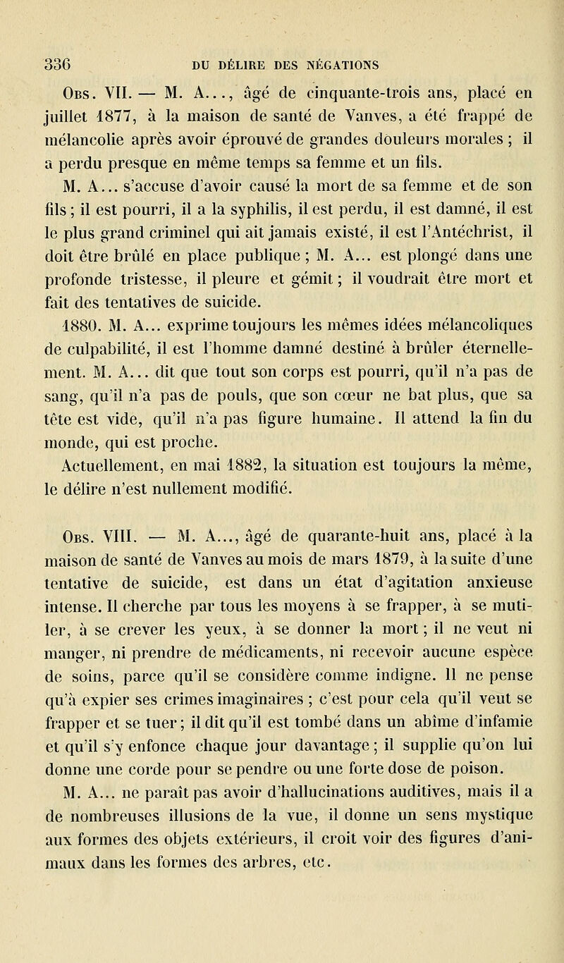 Obs. vil— M. A..., âgé de cinquante-trois ans, placé en juillet 1877, à la maison de santé de Vanves, a été frappé de mélancolie après avoir éprouvé de grandes douleurs morales ; il a perdu presque en même temps sa femme et un fils. M. A... s'accuse d'avoir causé la mort de sa femme et de son lils ; il est pourri, il a la syphilis, il est perdu, il est damné, il est le plus grand criminel qui ait jamais existé, il est l'Antéchrist, il doit être brûlé en place publique ; M. A... est plongé dans une profonde tristesse, il pleure et gémit ; il voudrait être mort et fait des tentatives de suicide. 1880. M. A... exprime toujours les mêmes idées mélancoliques de culpabilité, il est l'homme damné destiné à brûler éternelle- ment. M. A... dit que tout son corps est pourri, qu'il n'a pas de sang, qu'il n'a pas de pouls, que son cœur ne bat plus, que sa tête est vide, qu'il n'a pas figure humaine. Il attend la fin du monde, qui est proche. Actuellement, en mai 4882, la situation est toujours la même, le déhre n'est nullement modifié. Obs. YIII. — M. A..., âgé de quarante-huit ans, placé à la maison de santé de Vanves au mois de mars 1879, à la suite d'une tentative de suicide, est dans un état d'agitation anxieuse intense. Il cherche par tous les moyens à se frapper, à se muti- ler, à se crever les yeux, à se donner la mort ; il ne veut ni manger, ni prendre de médicaments, ni recevoir aucune espèce de soins, parce qu'il se considère comme indigne. 11 ne pense qu'à expier ses crimes imaginaires ; c'est pour cela qu'il veut se frapper et se tuer ; il dit qu'il est tombé dans un abîme d'infamie et qu'il s'y enfonce chaque jour davantage ; il supplie qu'on lui donne une corde pour se pendre ou une forte dose de poison. M. A... ne paraît pas avoir d'hallucinations auditives, mais il a de nombreuses illusions de la vue, il donne un sens mystique aux formes des objets extérieurs, il croit voir des figures d'ani- maux dans les formes des arbres, etc.