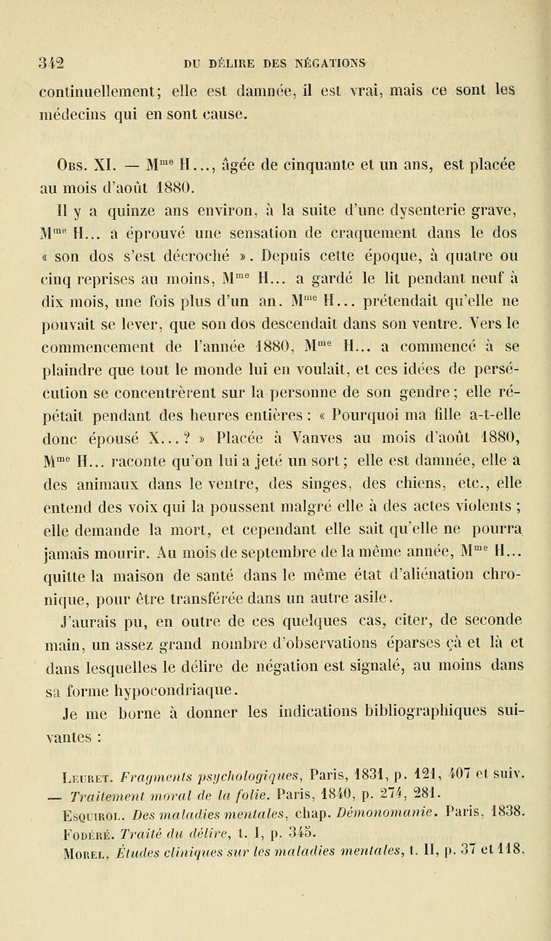 continuellement; elle est damnée, il est vrai, mais ce sont les médecins qui en sont cause. Obs. XI. — M'^ H..., âgée de cinquante et un ans, est placée au mois d'août 1880. Il y a quinze ans environ, à la suite d'une dysenterie grave, M' H... a éprouvé une sensation de craquement dans le dos a son dos s'est décroché ». Depuis cette époque, à quatre ou cinq reprises au moins, M™*^ H... a gardé le lit pendant neuf à dix mois, une fois plus d'un an. M= H... prétendait qu'elle ne pouvait se lever, que son dos descendait dans son ventre. Vers le commencement de l'année 1880, M' H... a commencé à se plaindre que tout le monde lui en voulait, et ces idées de persé- cution se concentrèrent sur la personne de son gendre; elle ré- pétait pendant des heures entières : « Pourquoi ma fille a-t-elle donc épousé X... ? » Placée à Vanves au mois d'août 1880, M' H... raconte qu'on lui a jeté un sort ; elle est damnée, elle a des animaux dans le ventre, des singes, des chiens, etc., elle entend des voix qui la poussent malgré elle à des actes violents ; elle demande la mort, et cependant elle sait qu'elle ne pourra jamais mourir. Au mois de septemlDre de la même année, M^ H... quitte la maison de santé dans le même état d'aliénation chro- nique, pour être transférée dans un autre asile. J'aurais pu, en outre de ces quelques cas, citer, de seconde main, un assez grand nombre d'observations éparses çà et là et dans lesquelles le délire de négation est signalé, au moins dans sa forme hypocondriaque. Je me borne à donner les indications bibliographiques sui- vantes : Leuret. Fragments psychologiques, Paris, 1831, p. 121, 407 et suiv. — Traitement moral de la folie. Paris, 1840, p. 2Vi, 281. EsQuiROL. Des maladies mentales, chap. Démonomanie. Paris, 1838. FoDÉRÉ. Traité du délire, l. I, p. 34S. MoREL, Éludes cliniques sur les maladies mentales, t. II, p. 37 et 118.