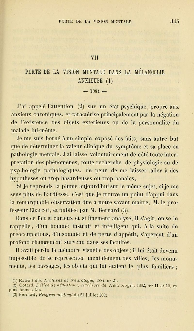 VU PERTE DE LA VISION MENTALE DANS LA MÉLANCOLIE ANXIEUSE (1) — 1884 — J'ai appelé lattention (2) sur un état psychique, propre aux anxieux chroniques, et caractérisé principalement par la négation de l'existence des objets extérieurs ou de la personnalité du malade lui-même. Je me suis borné à un simple exposé des faits, sans autre but que de déterminer la valeur clinique du symptôme et sa place en pathologie mentale. J'ai laissé volontairement de côté toute inter- prétation des phénomènes, toute recherche de physiologie ou de psychologie pathologiques, de peur de me laisser aller à des hypothèses ou trop hasardeuses ou trop banales. Si je reprends la plume aujourd'hui sur le même sujet, si je me sens plus de hardiesse, c'est que je trouve un point d'appui dans la remarquable observation due à notre savant maître, M. le pro- fesseur Charcot, etpubhée par M. Bernard (3). Dans ce fait si curieux et si finement analysé, il s'agit, on se le rappelle, d'un homme instruit et intelligent qui, à la suite de préoccupations, d'insomnie et de perte d'appétit, s'aperçut d'un profond changement survenu dans ses facultés. Il avait perdu la mémoire visuelle des objets ; il lui était devenu impossible de se représenter mentalement des villes, les monu- ments, les paysages, les objets qui lui étaient le plus familiers ; (1) Extrait des Archives de Xeurologie, 1884, n 21. (2) Cotard, Délire de négations, Archioes de Neurologie, 1882, n'^ 11 et 12, et plus haut p. 314. (3) Bernard, Progrès médical du 21 juillet 1883.