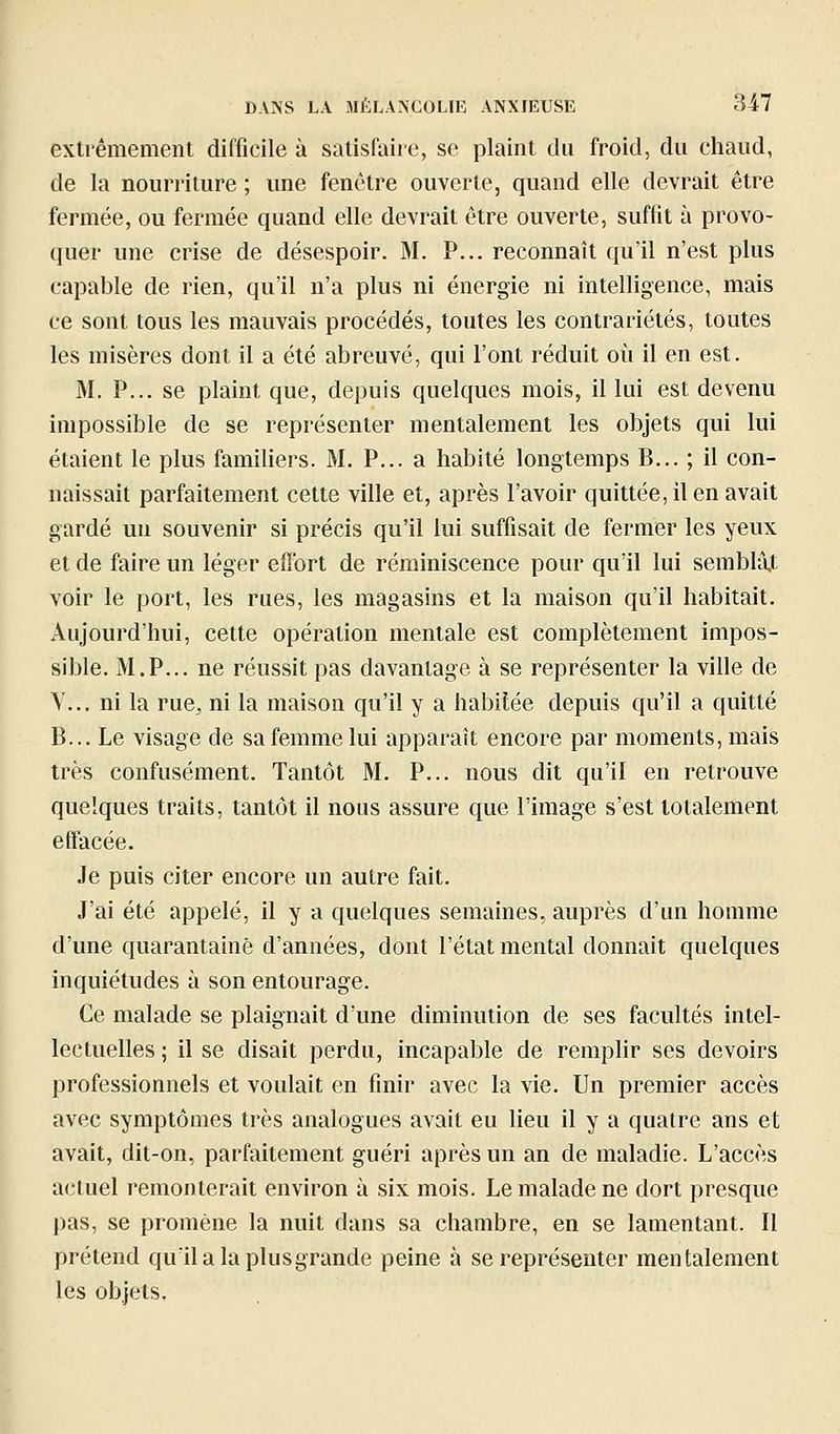 extrêmement difficile à satisfaire, se plaint du froid, du chaud, de la nourriture ; une fenêtre ouverte, quand elle devrait être fermée, ou fermée quand elle devrait être ouverte, suffit à provo- quer une crise de désespoir. M. P... reconnaît qu'il n'est plus capable de rien, qu'il n'a plus ni énergie ni intelligence, mais ce sont tous les mauvais procédés, toutes les contrariétés, toutes les misères dont il a été abreuvé, qui l'ont réduit où il en est. M. P... se plaint que, depuis quelques mois, il lui est devenu impossible de se représenter mentalement les objets qui lui étaient le plus familiers. M. P... a habité longtemps B... ; il con- naissait parfaitement cette ville et, après l'avoir quittée, il en avait gardé un souvenir si précis qu'il lui suffisait de fermer les yeux et de faire un léger eiï'ort de réminiscence pour qu'il lui semblàj: voir le port, les rues, les magasins et la maison qu'il habitait. Aujourd'hui, cette opération mentale est complètement impos- sible. M.P... ne réussit pas davantage à se représenter la ville de V... ni la rue, ni la maison qu'il y a habitée depuis qu'il a quitté B... Le visage de sa femme lui apparaît encore par moments, mais très confusément. Tantôt M. P... nous dit qu'il en retrouve quelques traits, tantôt il nous assure que l'image s'est totalement effacée. Je puis citer encore un autre fait. J'ai été appelé, il y a quelques semaines., auprès d'un homme d'une quarantaine d'années, dont l'état mental donnait quelques inquiétudes à son entourage. Ce malade se plaignait d'une diminution de ses facultés intel- lectuelles ; il se disait perdu, incapable de remplir ses devoirs professionnels et voulait en finir avec la vie. Un premier accès avec symptômes très analogues avait eu lieu il y a quatre ans et avait, dit-on, parfaitement guéri après un an de maladie. L'accès actuel remonterait environ à six mois. Le malade ne dort presque pas, se promène la nuit dans sa chambre, en se lamentant. Il prétend qu'ilalaplusgrande peine à se représenter mentalement les objets.