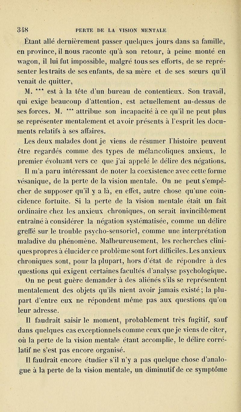 Étant allé dernièrement passer quelques jours dans sa famille, en province, il nous raconte qu'à son retour, à peine monté en wagon, il lui fut impossible, malgré tousses efforts, de se repré- senter les traits de ses enfants, de sa mère et de ses sœurs qu'il venait de quitter, M. *** est à la tête d'un bureau de contentieux. Son travail, qui exige beaucoup d'attention, est actuellement au-dessus de ses forces. M. *** attribue son incapacité à ce qu'il ne peut plus se représenter mentalement et avoir présents à l'esprit les docu- ments relatifs à ses affaires. Les deux malades dont je viens de résumer l'histoire peuvent être regardés comme des types de mélancoliques anxieux, le premier évoluant vers ce que j'ai appelé le délire des négations. Il m'a paru intéressant de noter la coexistence avec cette forme vésanique, de la perte de la vision mentale. On ne peut s'empê- cher de supposer qu'il y a là, en effet, autre chose qu'une coïn- cidence fortuite. Si la perte de la vision mentale était un fait ordinaire chez les anxieux chroniques, on serait invinciblement entraîné à considérer la négation systématisée, comme un déUre greffé sur le trouble psycho-sensoriel, comme une interprétation maladive du phénomène. Malheureusement., les recherches clini- ques propres à élucider ce problème sont fort difficiles. Les anxieux chroniques sont, pour la plupart, hors d'état de répondre à des questions qui exigent certaines facultés d'analyse psychologique. On ne peut guère demander à des aliénés s'ils se i-eprésentent mentalement des objets qu'ils nient avoir jamais existé ; la plu- part d'entre eux ne répondent même pas aux questions qu'on leur adresse. Il faudrait saisir le moment, probablement très fugitif, sauf dans quelques cas exceptionnels comme ceux que je viens de citer, où la perte de la vision mentale étant accomplie, le déhre corré- latif ne s'est pas encore organisé. Il faudrait encore étudier s'il n'y a pas quelque chose d'analo- gue à la perte de la vision mentale, un diminutif de ce symptôme