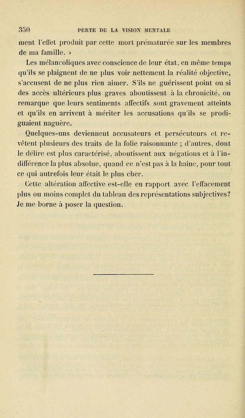 ment l'effet produit par cette mort prématurée sur les membres de ma famille. » Les mélancoliques avec conscience de leur état, en même temps qu'ils se plaignent de ne plus voir nettement la réalité objective, s'accusent de ne plus rien aimer. S'ils ne guérissent point ou si des accès ultérieurs plus graves aboutissent à la chronicité, on remarque que leurs sentiments affectifs sont gravement atteints et qu'ils en arrivent à mériter les accusations qu'ils se prodi- guaient naguère. Quelques-uns deviennent accusateurs et persécuteurs et re- vêtent plusieurs des traits de la folie raisonnante ; d'autres, dont le délire est plus caractérisé, aboutissent aux négations et à l'in- différence la plus absolue, quand ce n'est pas à la haine, pour tout ce qui autrefois leur était le plus cher. Cette altération affective est-elle en rapport avec l'effacement plus ou moins complet du tableau des représentations subjectives? Je me borne à poser la question.