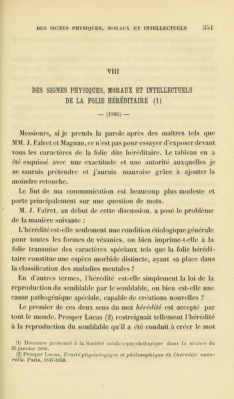 VIII DES SIGNES PHYSIQUES, MORAUX ET INTELLECTUELS DE LA FOLIE HÉRÉDITAIRE (1) — (1886) — Messieurs, si je prends la parole après des maîtres tels que MM. J. Falret et Magnan, ce n'est pas pour essayer d'exposer devant vous les caractères de la folie dite héréditaire. Le tableau en a été esquissé avec une exactitude et une autorité auxquelles je ne saurais prétendre et j'aurais mauvaise grâce à ajouter la moindre retouche. Le But de ma communication est beaucoup plus modeste et porte principalement sur une question de mots. M. J. Falret, au début de cette discussion, a posé le problème de la manière suivante : L'hérédité est-elle seulement une condition étiologique générale pour toutes les formes de vésanies, ou bien imprime-t-elle à la folie transmise des caractères spéciaux tels que la folie hérédi- taire constitue une espèce morbide distincte, ayant sa place dans la classification des maladies mentales ? En d'autres termes, l'hérédité est-elle simplement la loi de la reproduction du semblable par le semblable, ou bien est-elle une cause pathogénique spéciale, capable de créations nouvelles ? Le premier de ces deux sens du mot hérédité est accepté par tout le monde. Prosper Lucas (2) restreignait tellement l'hérédité à la reproduction du semblable qu'il a été conduit à créer le mot (1) Discours prononcé à la Société médico-psychologique dans la séance du 25 janvier 1886. (2) Prosper Lucas, Traitéph/jsiologiqne et philosophique de l'hérédité natu- relle. Paris, 1847-1850.