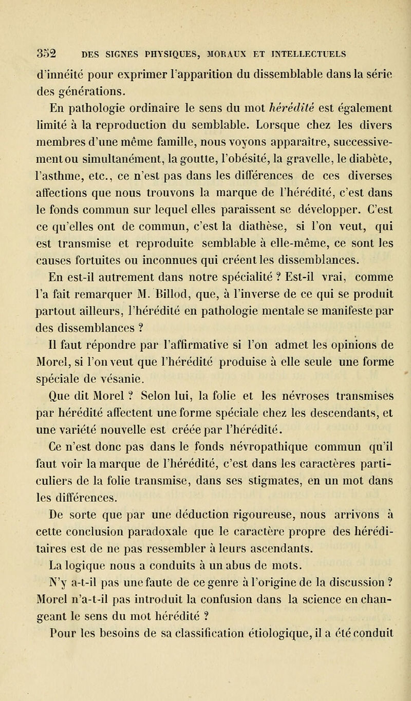 d'innéité pour exprimer rapparition du dissemblable dans la série des générations. En pathologie ordinaire le sens du mot hérédité est également limité à la reproduction du semblable. Lorsque chez les divers membres d'une même famille, nous voyons apparaître, successive- mentou simultanément, la goutte, l'obésité, la gravelle, le diabète, l'asthme, etc., ce n'est pas dans les différences de ces diverses affections que nous trouvons la marque de l'hérédité, c'est dans le fonds commun sur lequel elles paraissent se développer. C'est ce qu'elles ont de commun, c'est la diathèse, si l'on veut, qui est transmise et reproduite semblable à elle-même, ce sont les causes fortuites ou inconnues qui créent les dissemblances. En est-il autrement dans notre spéciaUté ? Est-il vrai, comme l'a fait remarquer M. Billod, que, à l'inverse de ce qui se produit partout ailleurs, l'hérédité en pathologie mentale se manifeste par des dissemblances ? Il faut répondre par l'affirmative si l'on admet les opinions de Morel, si l'on veut que l'hérédité produise à elle seule une forme spéciale de vésanie. Que dit Morel ? Selon lui, la folie et les névroses transmises par hérédité affectent une forme spéciale chez les descendants, et une variété nouvelle est créée par l'hérédité. Ce n'est donc pas dans le fonds névropathique commun qu'il faut voir la marque de l'hérédité, c'est dans les caractères parti- culiers de la folie transmise, dans ses stigmates, en un mot dans les différences. De sorte que par une déduction rigoureuse, nous arrivons à celte conclusion paradoxale que le caractère propre des hérédi- taires est de ne pas ressembler à leurs ascendants. La logique nous a conduits à un abus de mots, N'y a-t-il pas une faute de ce genre à l'origine de la discussion ? Morel n'a-t-il pas introduit la confusion dans la science en chan- geant le sens du mot hérédité ? Pour les besoins de sa classification étiologique,il a été conduit