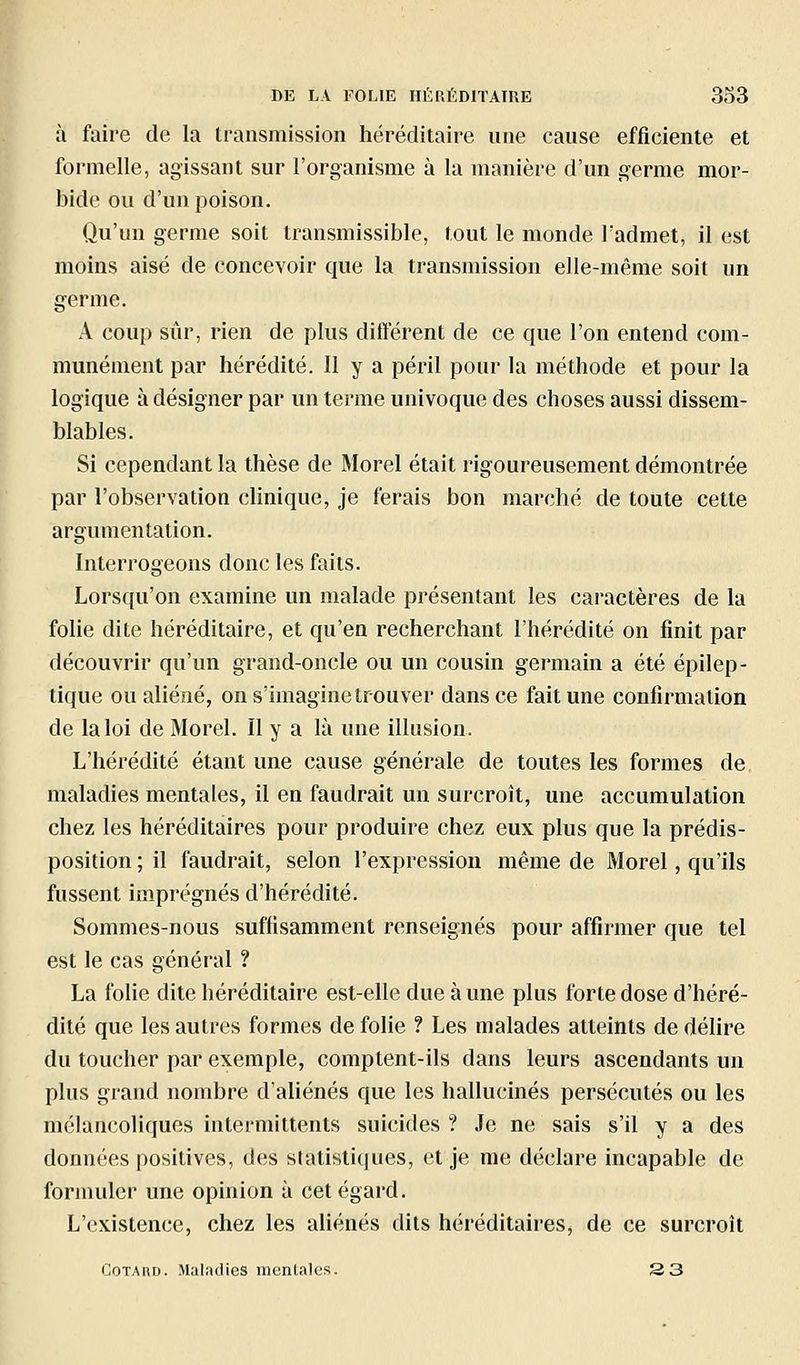 à faire de la transmission héréditaire une cause efficiente et formelle, agissant sur l'organisme à la manière d'un germe mor- bide ou d'un poison. Qu'un germe soit transmissible, fout le monde l'admet, il est moins aisé de concevoir que la transmission elle-même soit un germe. A coup sûr, rien de plus différent de ce que l'on entend com- munément par hérédité. Il y a péril pour la méthode et pour la logique à désigner par un terme univoque des choses aussi dissem- blables. Si cependant la thèse de Morel était rigoureusement démontrée par l'observation clinique, je ferais bon marché de toute cette argumentation. Interrogeons donc les faits. Lorsqu'on examine un malade présentant les caractères de la fohe dite héréditaire, et qu'en recherchant l'hérédité on finit par découvrir qu'un grand-oncle ou un cousin germain a été épilep- tique ou aliéné, ons'imaginetrouver dans ce fait une confirmation de la loi de Morel. Il y a là une illusion. L'hérédité étant une cause générale de toutes les formes de maladies mentales, il en faudrait un surcroît, une accumulation chez les héréditaires pour produire chez eux plus que la prédis- position ; il faudrait, selon l'expression même de Morel, qu'ils fussent imprégnés d'hérédité. Sommes-nous suffisamment renseignés pour affirmer que tel est le cas général ? La foUe dite héréditaire est-elle due aune plus forte dose d'héré- dité que les autres formes de folie ? Les malades atteints de délire du toucher par exemple, comptent-ils dans leurs ascendants un plus grand nombre d'aliénés que les hallucinés persécutés ou les mélancoliques intermittents suicides ? Je ne sais s'il y a des données positives, des statistiques, et je me déclare incapable de formuler une opinion à cet égard. L'existence, chez les aliénés dits héréditaires, de ce surcroît CoTARD. Maliulies mentales. 2 3