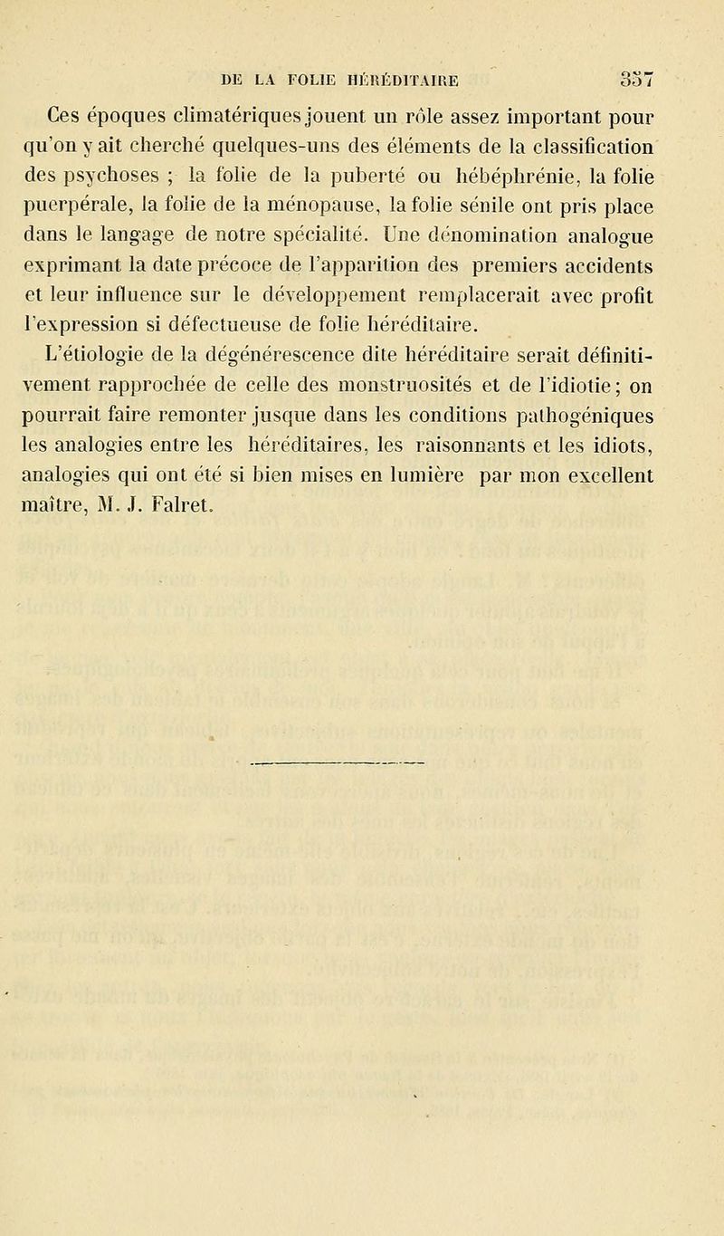 Ces époques elimatériqnes jouent un rôle assez important pour qu'on y ait cherché quelques-uns des éléments de la classification des psychoses ; la folie de la puberté ou hébéphrénie, la folie puerpérale, la folie de la ménopause, la folie séiiile ont pris place dans le langage de notre spécialité. Une dénomination analogue exprimant la date précoce de l'apparition des premiers accidents et leur influence sur le développement remplacerait avec profit l'expression si défectueuse de folie héréditaire. L'étiologie de la dégénérescence dite héréditaire serait définiti- vement rapprochée de celle des monstruosités et de l'idiotie ; on pourrait faire remonter jusque dans les conditions palhogéniques les analogies entre les héréditaires, les raisonnants et les idiots, analogies qui ont été si bien mises en lumière par mon excellent maître, M. J. Falret.