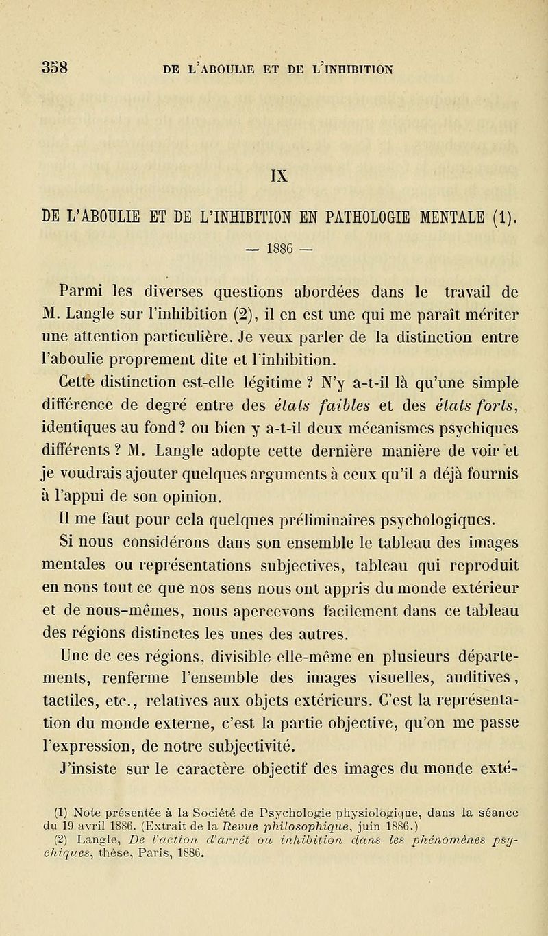 IX DE L'ABOULIE ET DE L'INHIBITION EN PATHOLOGIE MENTALE (1). — 1886 — Parmi les diverses questions abordées dans le travail de M. Langle sur l'inhibition (2), il en est une qui me paraît mériter une attention particulière. Je veux parler de la distinction entre l'aboulie proprement dite et l'inhibition. Cette distinction est-elle légitime ? N'y a-t-il là qu'une simple différence de degré entre des états faibles et des états forts, identiques au fond ? ou bien y a-t-il deux mécanismes psychiques différents? M. Langle adopte cette dernière manière de voir et je voudrais ajouter quelques arguments à ceux qu'il a déjà fournis à l'appui de son opinion. Il me faut pour cela quelques préliminaires psychologiques. Si nous considérons dans son ensemble le tableau des images mentales ou représentations subjectives, tableau qui reproduit en nous tout ce que nos sens nous ont appris du monde extérieur et de nous-mêmes, nous apercevons facilement dans ce tableau des régions distinctes les unes des autres. Une de ces régions, divisible elle-même en plusieurs départe- ments, renferme l'ensemble des images visuelles, auditives, tactiles, etc., relatives aux objets extérieurs. C'est la représenta- tion du monde externe, c'est la partie objective, qu'on me passe l'expression, de notre subjectivité. J'insiste sur le caractère objectif des images du monde exté- (1) Note présentée à la Société de Psychologie physiologique, dans la séance du 19 avril 18S6. (Extrait de la Revue philosophique, juin 1886.) (2) Langle, De l'action d'arrêt ou inhibition dans les phénomènes psy- chiques, thèse, Paris, 1886.