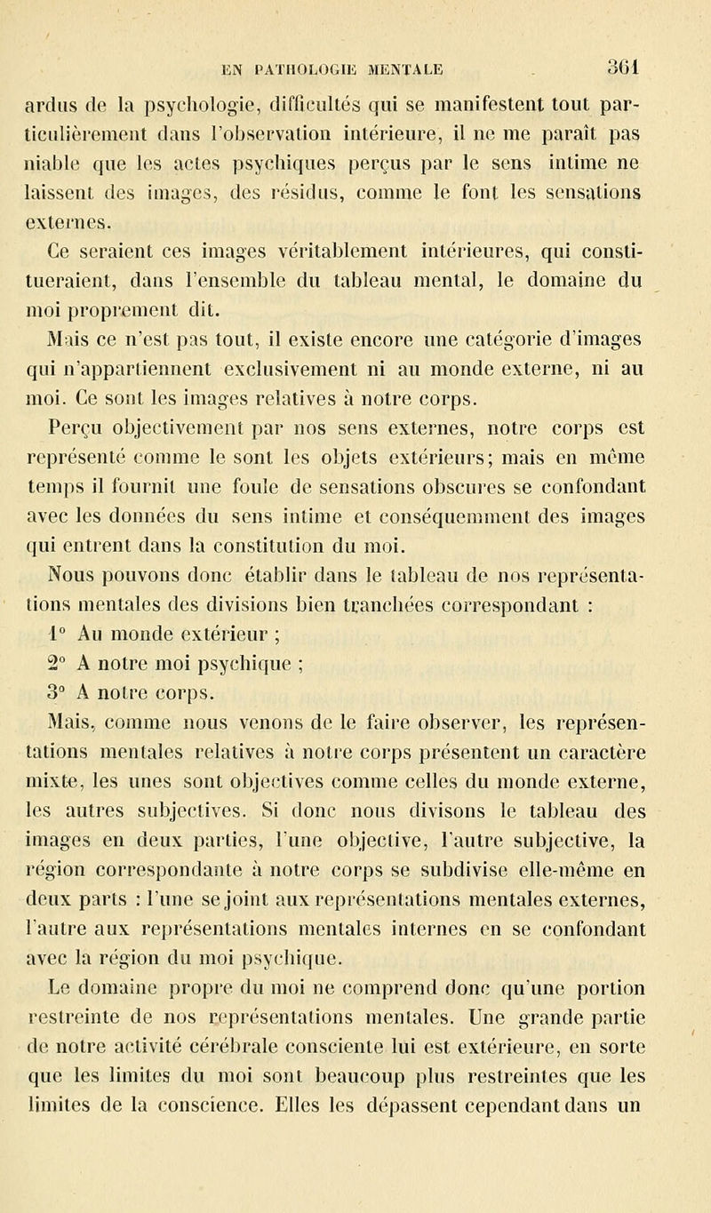 ardus de la psychologie, difficultés qui se manifestent tout par- ticulièrement dans l'observation intérieure, il ne me paraît pas niable que les actes psychiques perçus par le sens intime ne laissent des images, des résidus, comme le font les sensations externes. Ce seraient ces images véritablement intérieures, qui consti- tueraient, dans l'ensemble du tableau mental, le domaine du moi proprement dit. Mais ce n'est pas tout, il existe encore ime catégorie d'images qui n'appartiennent exclusivement ni au monde externe, ni au moi. Ce sont les Images relatives à notre corps. Perçu objectivement par nos sens externes, notre corps est représenté comme le sont les objets extérieurs; mais en même temps il fournit une foule de sensations obscures se confondant avec les données du sens intime et conséquemment des images qui entrent dans la constitution du moi. Nous pouvons donc établir dans le tableau de nos représenta- tions mentales des divisions bien tranchées correspondant : 1° Au monde extérieur ; 2° A notre moi psychique ; S° A notre corps. Mais, comme nous venons de le faire observer, les représen- tations mentales relatives à notre corps présentent un caractère mixte, les unes sont objectives comme celles du monde externe, les autres subjectives. Si donc nous divisons le tableau des images en deux parties, l'une objective, l'autre subjective, la région correspondante à notre corps se subdivise elle-même en deux parts : l'une se joint aux représentations mentales externes, l'autre aux représentations mentales internes en se confondant avec la région du moi psychique. Le domaine propre du moi ne comprend donc qu'une portion restreinte de nos représentations mentales. Une grande partie de notre activité cérélîrale consciente lui est extérieure, en sorte que les limites du moi sont beaucoup plus restreintes que les limites de la conscience. Elles les dépassent cependant dans un