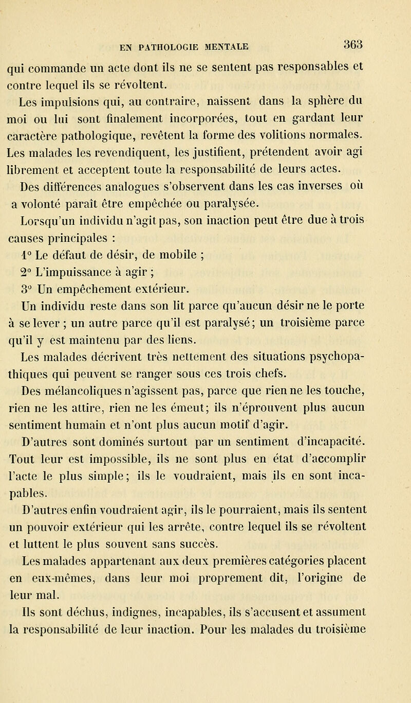 qui commande un acte dont ils ne se sentent pas responsables et contre lequel ils se révoltent. Les impulsions qui, au contraire, naissent dans la sphère du moi ou lui sont finalement incorporées, tout en gardant leur caractère pathologique, revêtent la forme des volitions normales. Les malades les revendiquent, les justifient, prétendent avoir agi librement et acceptent toute la responsabilité de leurs actes. Des différences analogues s'observent dans les cas inverses où a volonté paraît être empêchée ou paralysée. Lorsqu'un individu n'agit pas, son inaction peut être due à trois causes principales : 1° Le défaut de désir, de mobile ; 3° L'impuissance à agir ; 3*^ Un empêchement extérieur. Un individu reste dans son lit parce qu'aucun désir ne le porte à se lever ; un autre parce qu'il est paralysé ; un troisième parce qu'il y est maintenu par des liens. Les malades décrivent très nettement des situations psychopa- thiques qui peuvent se ranger sous ces trois chefs. Des mélancohques n'agissent pas, parce que rien ne les touche, rien ne les attire, rien ne les émeut; ils n'éprouvent plus aucun sentiment humain et n'ont plus aucun motif d'agir. D'autres sont dominés surtout par un sentiment d'incapacité. Tout leur est impossible, ils ne sont plus en état d'accomplir l'acte le plus simple ; ils le voudraient, mais ils en sont inca- pables. D'autres enfin voudraient agir, ils le pourraient, mais ils sentent un pouvoir extérieur qui les arrête, contre lequel ils se révoltent et luttent le plus souvent sans succès. Les malades appartenant aux deux premières catégories placent en eux-mêmes, dans leur moi proprement dit, l'origine de leur mal. Ils sont déchus, indignes, incapables, ils s'accusent et assument la responsabilité de leur inaction. Pour les malades du troisième