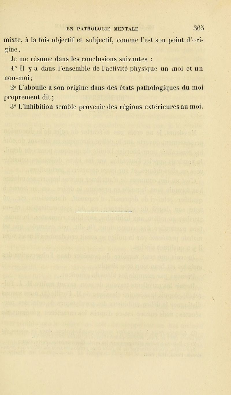 mixte, à la fois objectif et subjectif, comaie l'est son point d'ori- gine . Je me résume dans les conclusions suivantes : 1° Il y a dans l'ensemble de l'activité physique un moi et un non-moi ; 2o L'aboulie a son origine dans des états pathologiques du moi proprement dit ; 3 L'inhibition semble provenir des régions extérieures au moi.