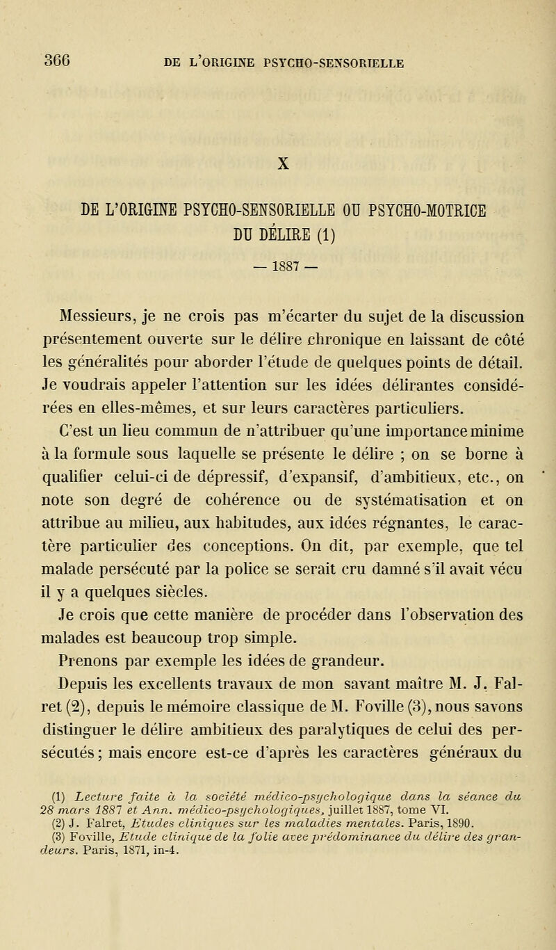 DE L'ORIGINE PSYCHO-SENSORIELLE OU PSYCHO-MOTRICE DU DÉLIRE (1) — 1887 — Messieurs, je ne crois pas m'écarter du sujet de la discussion présentement ouverte sur le délire chronique en laissant de côté les généralités pour aborder l'étude de quelques points de détail. Je voudrais appeler l'attention sur les idées délirantes considé- rées en elles-mêmes, et sur leurs caractères particuliers. C'est un lieu commun de n'attribuer qu'une importance minime à la formule sous laquelle se présente le délire ; on se borne à qualifier celui-ci de dépressif, d'expansif, d'ambitieux, etc., on note son degré de cohérence ou de systématisation et on attribue au milieu, aux habitudes, aux idées régnantes, le carac- tère particulier des conceptions. On dit, par exemple, que tel malade persécuté par la police se serait cru damné s'il avait vécu il y a quelques siècles. Je crois que cette manière de procéder dans l'observation des malades est beaucoup trop simple. Prenons par exemple les idées de grandeur. Depuis les excellents travaux de mon savant maître M. J, Fal- ret(2), depuis le mémoire classique de M. Foville(3),nous savons distinguer le délire ambitieux des paralytiques de celui des per- sécutés ; mais encore est-ce d'après les caractères généraux du (1) Lecture faite à la société médico-psychologique dans la séance du 28 mars 1881 et Ann. médico-psychologiques^ juillet 1887, tome VI. (2) J. Falret, Etudes cliniques sur les maladies mentales. Paris, 1890. (3) Foville, Etude clinique de la folie atec prédominance du délire des gran- deurs. Paris, 1871, in-4.