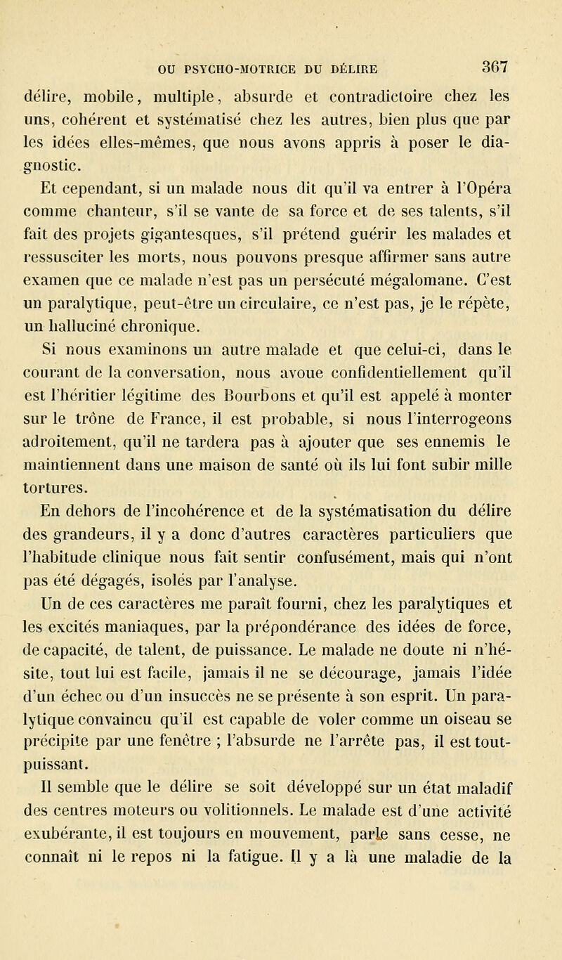 délire, mobile, multiple, absurde et contradictoire chez les uns, cohérent et systématisé chez les autres, bien plus que par les idées elles-mêmes, que nous avons appris à poser le dia- gnostic. Et cependant, si un malade nous dit qu'il va entrer à l'Opéra comme chanteur, s'il se vante de sa force et de ses talents, s'il fait des projets gigantesques, s'il prétend guérir les malades et ressusciter les morts, nous pouvons presque affirmer sans autre examen que ce malade n'est pas un persécuté mégalomane. C'est un paralytique, peut-être un circulaire, ce n'est pas, je le répète, un halluciné chronique. Si nous examinons un autre malade et que celui-ci, dans le courant de la conversation, nous avoue confidentiellement qu'il est l'héritier légitime des Bourbons et qu'il est appelé à monter sur le trône de France, il est probable, si nous l'interrogeons adroitement, qu'il ne tardera pas à ajouter que ses ennemis le maintiennent dans une maison de santé où ils lui font subir mille tortures. En dehors de l'incohérence et de la systématisation du délire des grandeurs, il y a donc d'autres caractères particuliers que l'habitude clinique nous fait sentir confusément, mais qui n'ont pas été dégagés, isolés par l'analyse. Un de ces caractères me paraît fourni, chez les paralytiques et les excités maniaques, par la prépondérance des idées de force, de capacité, de talent, de puissance. Le malade ne doute ni n'hé- site, tout lui est facile, jamais il ne se décourage, jamais l'idée d'un échec ou d'un insuccès ne se présente à son esprit. Un para- lytique convaincu qu'il est capable de voler comme un oiseau se précipite par une fenêtre ; l'absurde ne l'arrête pas, il est tout- puissant. Il semble que le déUre se soit développé sur un état maladif des centres moteurs ou volitionnels. Le malade est d'une activité exubérante, il est toujours en mouvement, parle sans cesse, ne connaît ni le repos ni la fatigue. Il y a là une maladie de la