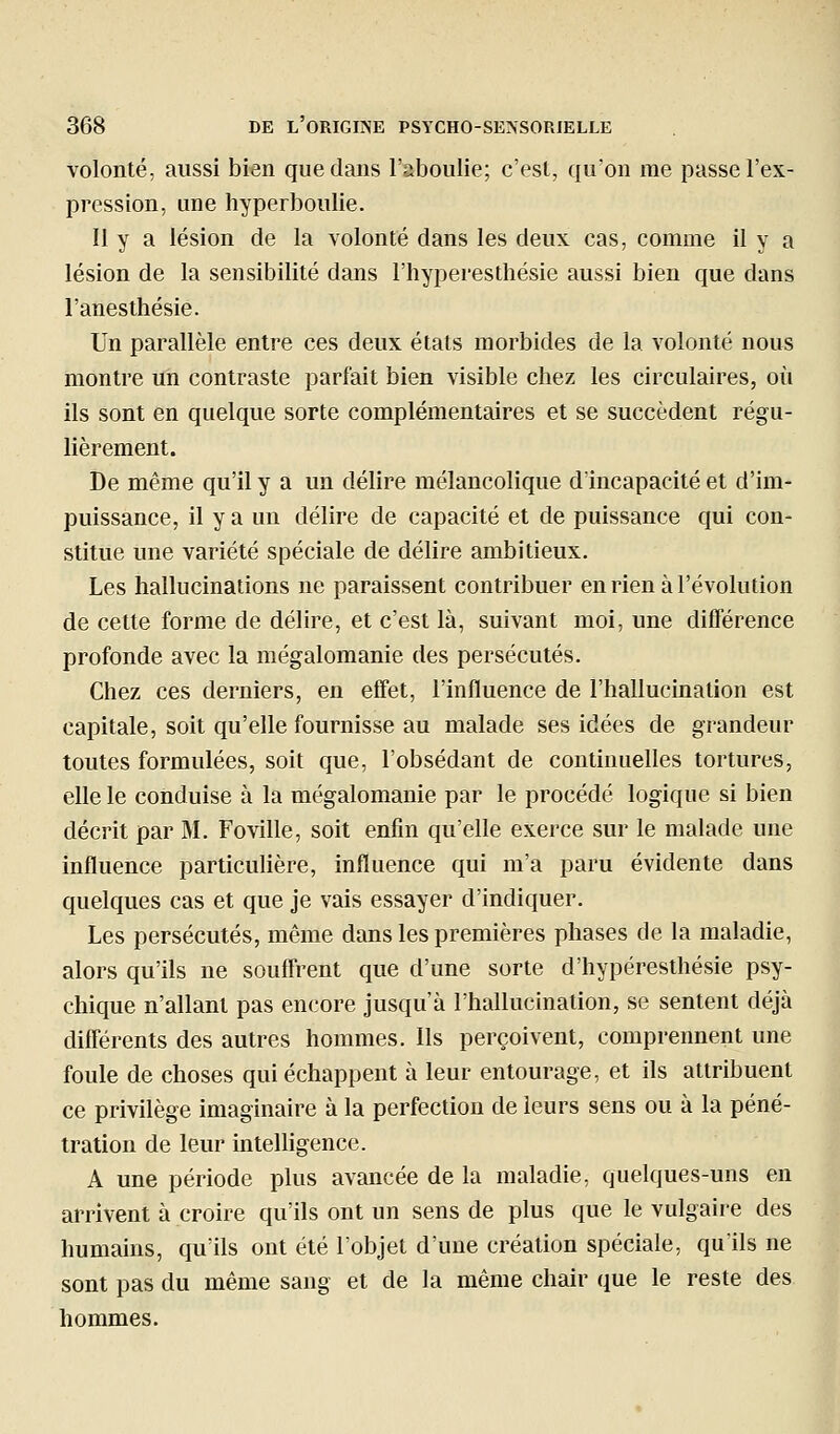 volonté, aussi bi«n que dans l'aboulie; c'est, qu'on me passe l'ex- pression, une hyperboulie. 11 y a lésion de la volonté dans les deux cas, comme il y a lésion de la sensibilité dans l'hyperesthésie aussi bien que dans l'anesthésie. Un parallèle entre ces deux états morbides de la volonté nous montre un contraste parfait bien visible chez les circulaires, où ils sont en quelque sorte complémentaires et se succèdent régu- lièrement. De même qu'il y a un délire mélancolique d'incapacité et d'im- puissance, il y a un délire de capacité et de puissance qui con- stitue une variété spéciale de délire ambitieux. Les hallucinations ne paraissent contribuer en rien à l'évolution de cette forme de délire, et c'est là, suivant moi, une différence profonde avec la mégalomanie des persécutés. Chez ces derniers, en effet, l'influence de l'hallucination est capitale, soit qu'elle fournisse au malade ses idées de grandeur toutes formulées, soit que, l'obsédant de continuelles tortures, elle le conduise à la mégalomanie par le procédé logique si bien décrit par M. Foville, soit enfin qu'elle exerce sur le malade une influence particuUère, influence qui m'a paru évidente dans quelques cas et que je vais essayer d'indiquer. Les persécutés, même dans les premières phases de la maladie, alors qu'ils ne souffrent que d'une sorte d'hypéresthésie psy- chique n'allant pas encore jusqu'à l'hallucination, se sentent déjà diflerents des autres hommes. Ils perçoivent, comprennent une foule de choses qui échappent à leur entourage, et ils attribuent ce privilège imaginaire à la perfection de leurs sens ou à la péné- tration de leur intelligence. A une période plus avancée de la maladie, quelques-uns en arrivent à croire qu'ils ont un sens de plus que le vulgaire des humains, qu'ils ont été lobjet d'une création spéciale, qu'ils ne sont pas du même sang et de la même chair que le reste des hommes.