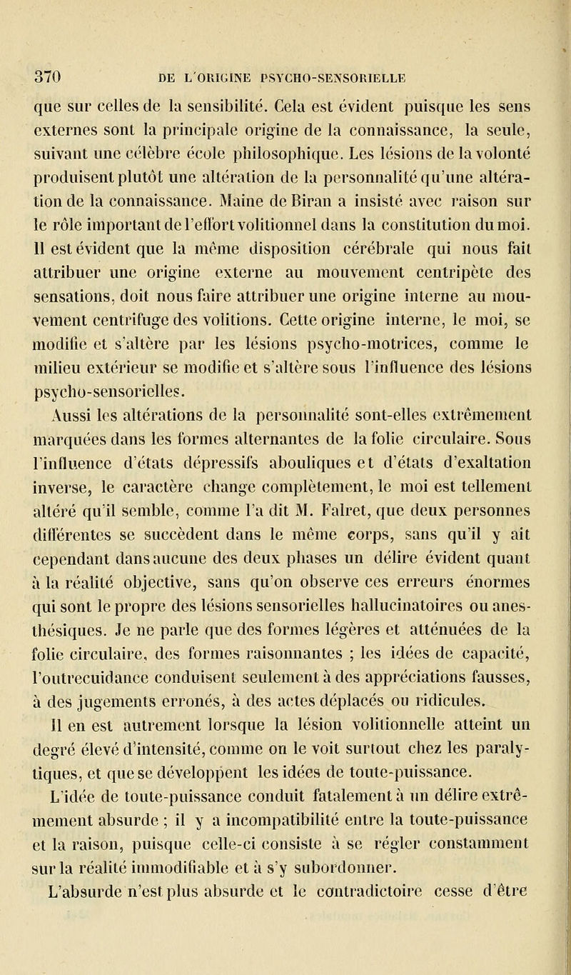 que sur celles de la sensibilité. Cela est évident puisque les sens externes sont la principale origine de la connaissance, la seule, suivant une célèbre école philosophique. Les lésions de la volonté produisent plutôt une altération de la personnalité qu'une altéra- tion de la connaissance. Maine deBiran a insisté avec raison sur le rôle important de l'efl'ortvolitionnel dans la constitution du moi. 11 est évident que la môme disposition cérébrale qui nous fait attribuer une origine externe au mouvement centripète des sensations, doit nous faire attribuer une origine interne au mou- vement centrifuge des volitions. Cette origine interne, le moi, se modifie et s'altère par les lésions psycho-motrices, comme le milieu extérieur se modifie et s'altère sous l'influence des lésions psycho-sensorielles. Aussi les altérations de la personnalité sont-elles extrêmement marquées dans les formes alternantes de la folie circulaire. Sous l'influence d'états dépressifs abouliques et d'états d'exaltation inverse, le caractère change complètement, le moi est tellement altéré qu'il semble, comme l'a dit M. Falret, que deux personnes différentes se succèdent dans le même corps, sans qu'il y ait cependant dans aucune des deux phases un délire évident quant à la réalité objective, sans qu'on observe ces erreurs énormes qui sont le propre des lésions sensorielles hallucinatoires ou anes- thésiques. Je ne parle que des formes légères et atténuées de la folie circulaire, des formes raisonnantes ; les idées de capacité, l'outrecuidance conduisent seulement à des appréciations fausses, à des jugements erronés, à des actes déplacés ou ridicules. Il en est autrement lorsque la lésion volitionnelle atteint un degré élevé d'intensité, comme on le voit surtout chez les paraly- tiques, et que se développent les idées de toute-puissance. L'idée de toute-puissance conduit fatalement à un délire extrê- mement absurde ; il y a incompatibilité entre la toute-puissance et la raison, puisque celle-ci consiste à se régler constamment sur la réalité immodifiable et à s'y subordonner. L'absurde n'est plus absurde et le contradictoire cesse d'être