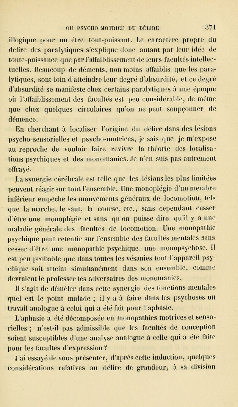 illogique pour un être tout-puissant. Le caractère propre du délire des paralytiques s'explique donc autant par leur idée de toute-puissance que par l'affaiblissemeut de leurs facultés intellec- tuelles. Beaucoup de déments, non moins affaiblis que les para- lytiques, sont loin d'atteindre leur degré d'absurdité, et ce degré d'absurdité se manifeste chez certains paralytiques à une époque où l'afTaiblissement des facultés est peu considérable, de même que chez quelques circulaires qu'on ne peut soupçonner de démence. En cherchant à localiser lorigiue du délire dans des lésions psycho-sensorielles et psycho-motrices, je sais que je m'expose au reproche de vouloir faire revivre la théorie des localisa- tions psychiques et des monomanies. Je n'en suis pas autrement effrayé. La synergie cérébrale est telle que les lésions les plus limitées peuvent réagir sur tout l'ensemble. Une monoplégie d'un membre inférieur empêche les mouvements généraux de locomotion, tels que la marche, le saut, la course, etc., sans cependant cesser d'être une monoplégie et sans qu'on puisse dire qu'il y a une maladie générale des facultés de locomotion. Une monopathie psychique peut retentir sur l'ensemble des facultés mentales sans cesser d'être une monopathie psychique, une monopsychose, il est peu probable que dans toutes les vésanies tout l'appareil psy- chique soit atteint simultanément dans son ensemble, comme devraient le professer les adversaires des monomanies. Il s'agit de démêler dans cette synergie des fonctions mentales quel est le point malade ; il y a a faire dans les psychoses uil travail anologue à celui qui a été fait pour l'aphasie. L'aphasie a été décomposée en motiopathies motrices et senso^ rielles ; n'est-il pas admissible que les facultés de conception soient susceptibles d'une analyse analogue à celle qui a été faite pour les facultés d'expression ? J'ai essayé de vous présenter, d'après dette ittduclion, quelques considérations relatives au délire de grandeur, à sa division
