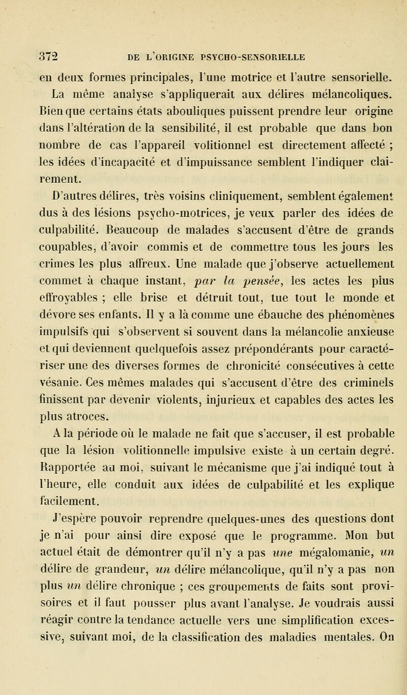 en deux formes principales, Tune motrice et l'autre sensorielle. La même analyse s'appliquerait aux délires mélancoliques. Bien que certains états abouliques puissent prendre leur origine dans l'altération de la sensibilité, il est probable que dans bon nombre de cas l'appareil volitionnel est directement affecté ; les idées d'incapacité et d'impuissance semblent lïndiquer clai- rement. D'autres délires, très voisins cliniquement, semblent également dus à des lésions psycho-motrices, je veux parler des idées de culpabilité. Beaucoup de malades s'accusent détre de grands coupables, d'avoir commis et de commettre tous les jours les crimes les plus affreux. Une malade que j'observe actuellement commet à chaque instant, par la pensée, les actes les plus effroyables ; elle brise et détruit tout, tue tout le monde et dévore ses enfants. Il y a là comme une ébauche des phénomènes impulsifs qui s'observent si souvent dans la mélancolie anxieuse et qui deviennent quelquefois assez prépondérants pour caracté- riser une des diverses formes de chronicité consécutives à cette vésanie. Ces mêmes malades qui s'accusent d'être des criminels finissent par devenir violents, injurieux et capables des actes les plus atroces. A la période où le malade ne fait que s'accuser, il est probable que la lésion volitionnelle impulsive existe à un certain degré. Bapportée au moi, suivant le mécanisme que j'ai indiqué tout à l'heure, elle conduit aux idées de culpabilité et les expUque facilement. J'espère pouvoir reprendre quelques-unes des questions dont je nai pour ainsi dire exposé que le programme. Mon but actuel était de démontrer qu'il n'y a pas une mégalomanie, un délire de grandeur, un délire mélancolique, qu'il n'y a pas non plus un délire chronique ; ces groupements de faits sont provi- soires et il faut pousser plus avant l'analyse. Je voudrais aussi réagir contre la tendance actuelle vers une simphfication exces- sive, suivant moi, de la classification des maladies mentales. On