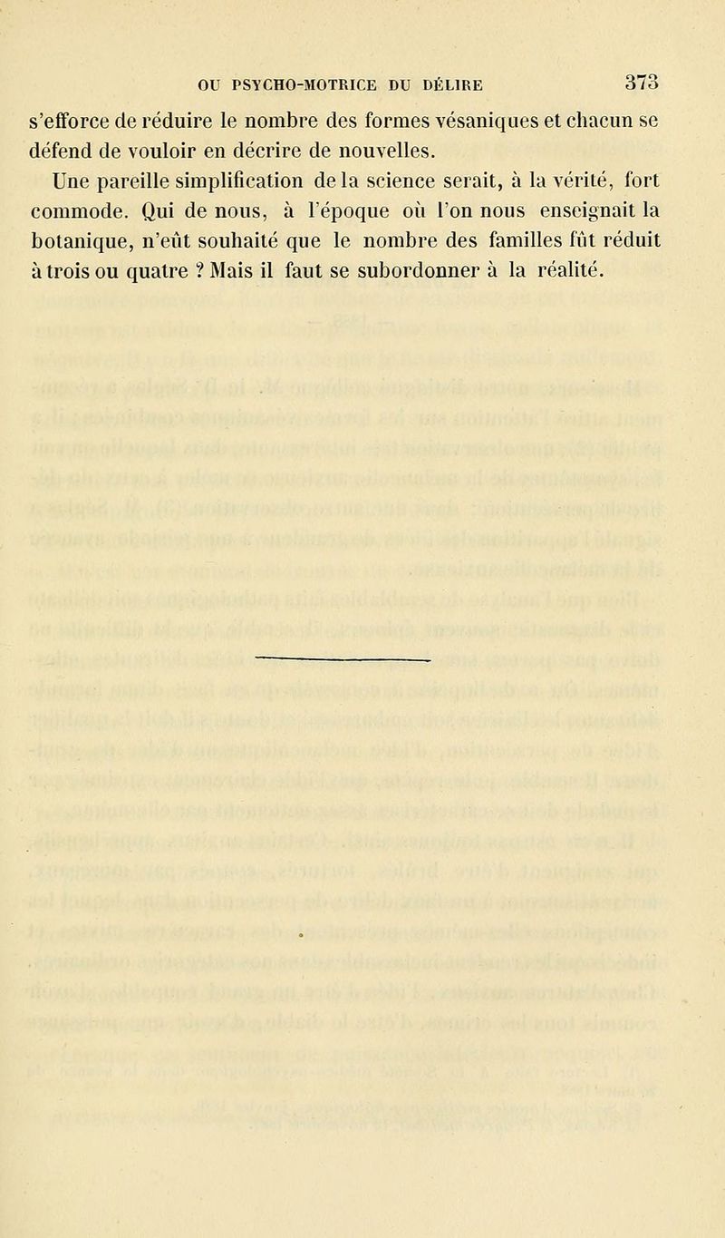 s'efforce de réduire le nombre des formes vésaniques et chacun se défend de vouloir en décrire de nouvelles. Une pareille simplification delà science serait, à la vérité, fort commode. Qui de nous, à l'époque où l'on nous enseignait la botanique, n'eût souhaité que le nombre des familles fût réduit à trois ou quatre ? Mais il faut se subordonner à la réalité.
