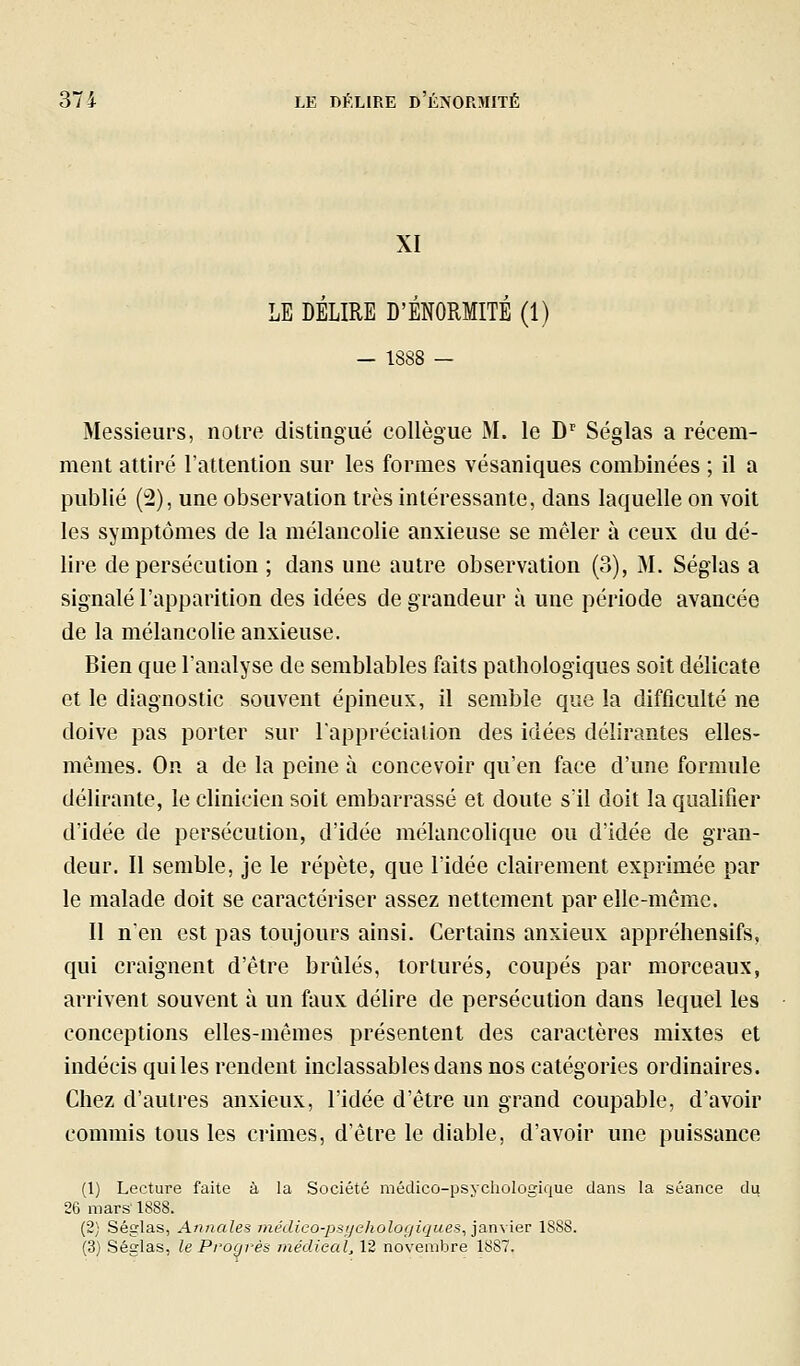 XI LE DELIRE D'ENORMITE (1) — 1888 — Messieurs, notre distingué collègue M. le D'' Séglas a récem- ment attiré l'attention sur les formes vésaniques combinées ; il a publié ('2), une observation très intéressante, dans laquelle on voit les symptômes de la mélancolie anxieuse se mêler à ceux du dé- lire de persécution ; dans une autre observation (3), M. Séglas a signalé l'apparition des idées de grandeur à une période avancée de la mélancolie anxieuse. Bien que l'analyse de semblables faits pathologiques soit délicate et le diagnostic souvent épineux, il semble que la difficulté ne doive pas porter sur l'appréciation des idées délirantes elles- mêmes. On a de la peine à concevoir qu'en face d'une formule délirante, le clinicien soit embarrassé et doute s'il doit la qualifier d'idée de persécution, d'idée mélancolique ou d'idée de gran- deur. Il semble, je le répète, que l'idée clairement exprimée par le malade doit se caractériser assez nettement par elle-même. Il n'en est pas toujours ainsi. Certains anxieux appréhensifs, qui craignent d'être brûlés, torturés, coupés par morceaux, arrivent souvent à un faux délire de persécution dans lequel les conceptions elles-mêmes présentent des caractères mixtes et indécis qui les rendent inclassables dans nos catégories ordinaires. Chez d'autres anxieux, l'idée d'être un grand coupable, d'avoir commis tous les crimes, d'être le diable, d'avoir une puissance (1) Lecture faite à la Société médico-psychologique dans la séance du 26 mars' 1888. (2; Séglas, Annales médico-psychologiques^ jarwier 1888. (3) Séglas, le Progrès médical, 12 novembre 1887.