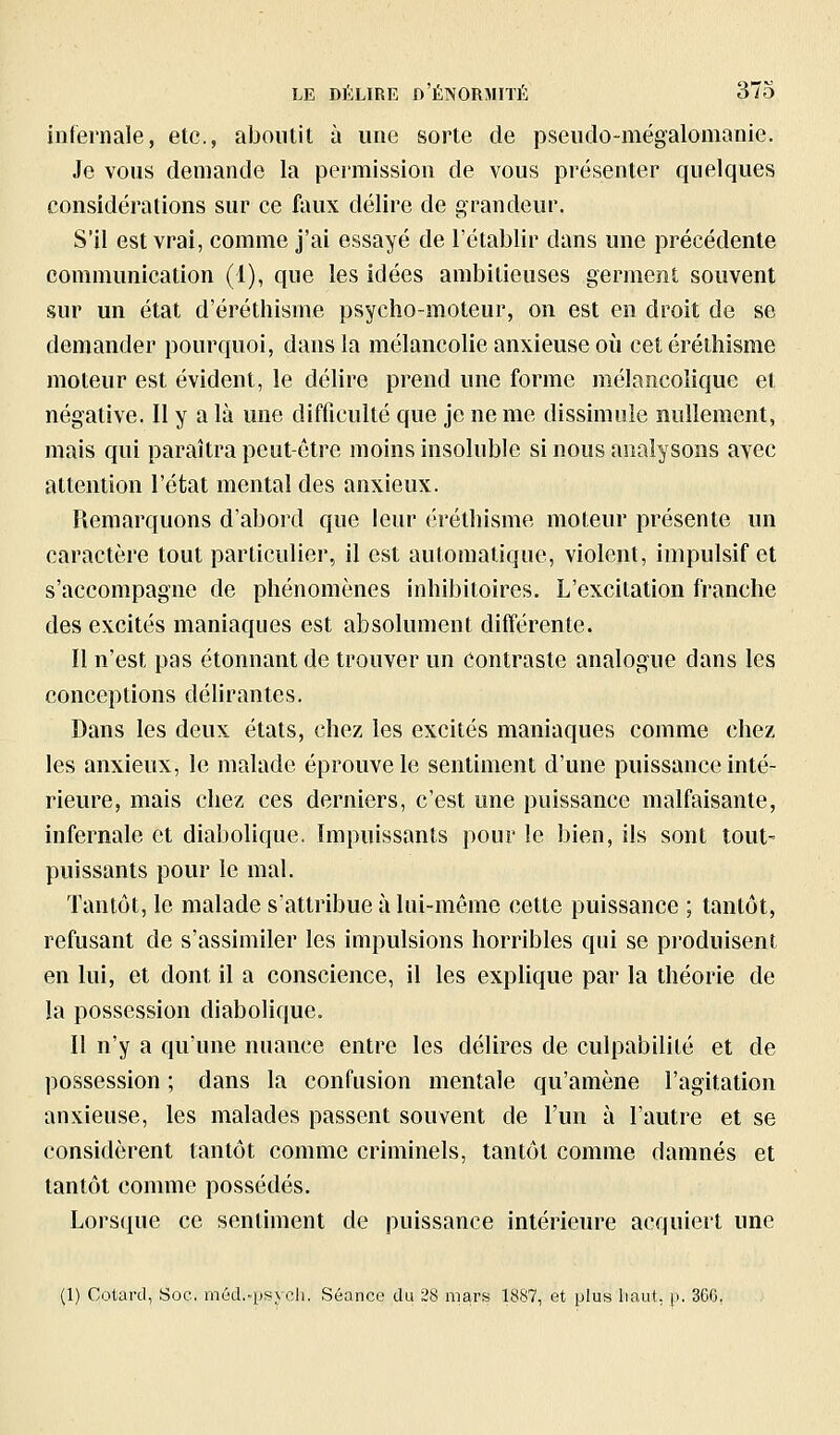 infernale, etc., aboutit à une sorte de pseudo-mégalomanie. Je vous demande la permission de vous présenter quelques considérations sur ce faux délire de grandeur. S'il est vrai, comme j'ai essayé de l'établir dans une précédente communication (1), que les idées ambitieuses germent souvent sur un état d'érétliisme psycho-moteur, on est en droit de se demander pourquoi, dans la mélancolie anxieuse où cetéréihisme moteur est évident, le délire prend une forme mélancolique et négative. Il y a là une difficulté que je ne me dissimule nullement, mais qui paraîtra peut-être moins insoluble si nous analysons avec attention l'état mental des anxieux. Remarquons d'abord que leur éréthisme moteur présente un caractère tout particulier, il est automatique, violent, impulsif et s'accompagne de phénomènes inhibitoires. L'excitation franche des excités maniaques est absolument différente. Il n'est pas étonnant de trouver un contraste analogue dans les conceptions déhrantes. Dans les deux états, chez les excités maniaques comme chez les anxieux, le malade éprouve le sentiment d'une puissance inté- rieure, mais chez ces derniers, c'est une puissance malfaisante, infernale et diabolique. Impuissants pour le bien, ils sont tout- puissants pour le mal. Tantôt, le malade s'attribue à lui-même cette puissance ; tantôt, refusant de s'assimiler les impulsions horribles qui se produisent en lui, et dont il a conscience, il les explique par la théorie de la possession diabolique. Il n'y a qu'une nuance entre les délires de culpabilité et de possession ; dans la confusion mentale qu'amène l'agitation anxieuse, les malades passent souvent de l'un à l'autre et se considèrent tantôt comme criminels, tantôt comme damnés et tantôt comme possédés. Lorsque ce sentiment de puissance intérieure acquiert une (1) Cotard, Soc. méd.-psych. Séance du 28 mars 18S7, et plus haut, p. 36G,