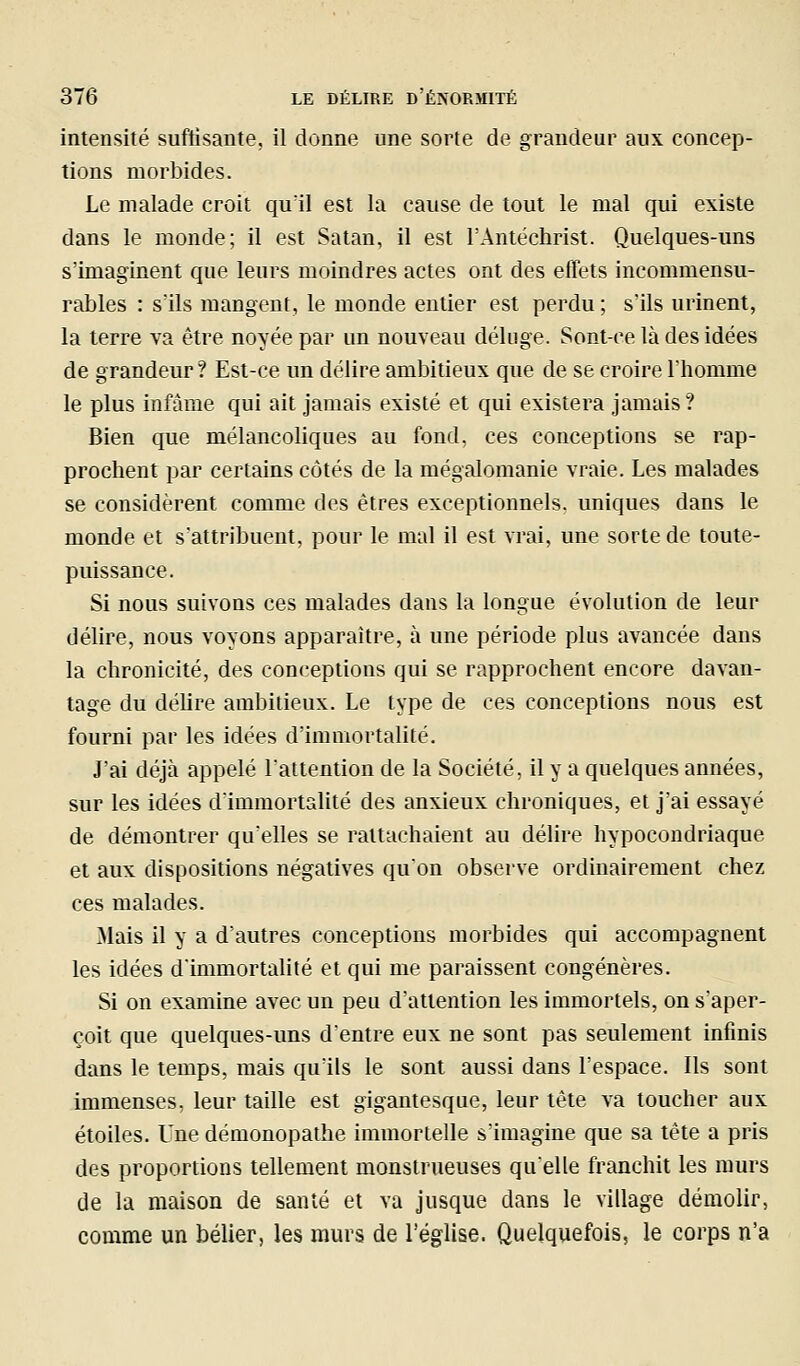 intensité suftisante, il donne une sorte de grandeur aux concep- tions morbides. Le malade croit qu'il est la cause de tout le mal qui existe dans le monde; il est Satan, il est rAntëchrist. Quelques-uns s'imaginent que leurs moindres actes ont des effets incommensu- rables : s'ils mangent, le monde entier est perdu ; s'ils urinent, la terre va être noyée par un nouveau déluge. Sont-ce là des idées de grandeur ? Est-ce un délire ambitieux que de se croire l'homme le plus infâme qui ait jamais existé et qui existera jamais? Bien que mélancoliques au fond, ces conceptions se rap- prochent par certains côtés de la mégalomanie vraie. Les malades se considèrent comme des êtres exceptionnels, uniques dans le monde et s'attribuent, pour le mal il est vrai, une sorte de toute- puissance. Si nous suivons ces malades dans la longue évolution de leur délire, nous voyons apparaître, à une période plus avancée dans la chronicité, des conceptions qui se rapprochent encore davan- tage du délire ambitieux. Le type de ces conceptions nous est fourni par les idées d'immortalité. J'ai déjà appelé lattention de la Société, il y a quelques années, sur les idées d'immortalité des anxieux chroniques, et j'ai essayé de démontrer qu'elles se rattachaient au délire hypocondriaque et aux dispositions négatives qu'on observe ordinairement chez ces malades. Mais il y a d'autres conceptions morbides qui accompagnent les idées d'immortalité et qui me paraissent congénères. Si on examine avec un peu d'attention les immortels, on s'aper- çoit que quelques-uns d'entre eux ne sont pas seulement infinis dans le temps, mais qu'ils le sont aussi dans l'espace. Ils sont immenses, leur taille est gigantesque, leur tête va toucher aux étoiles. Une démonopathe immortelle s'imagine que sa tête a pris des proportions tellement monstrueuses qu'elle franchit les murs de la maison de santé et va jusque dans le village démolir, comme un bélier, les murs de l'église. Quelquefois, le corps n'a