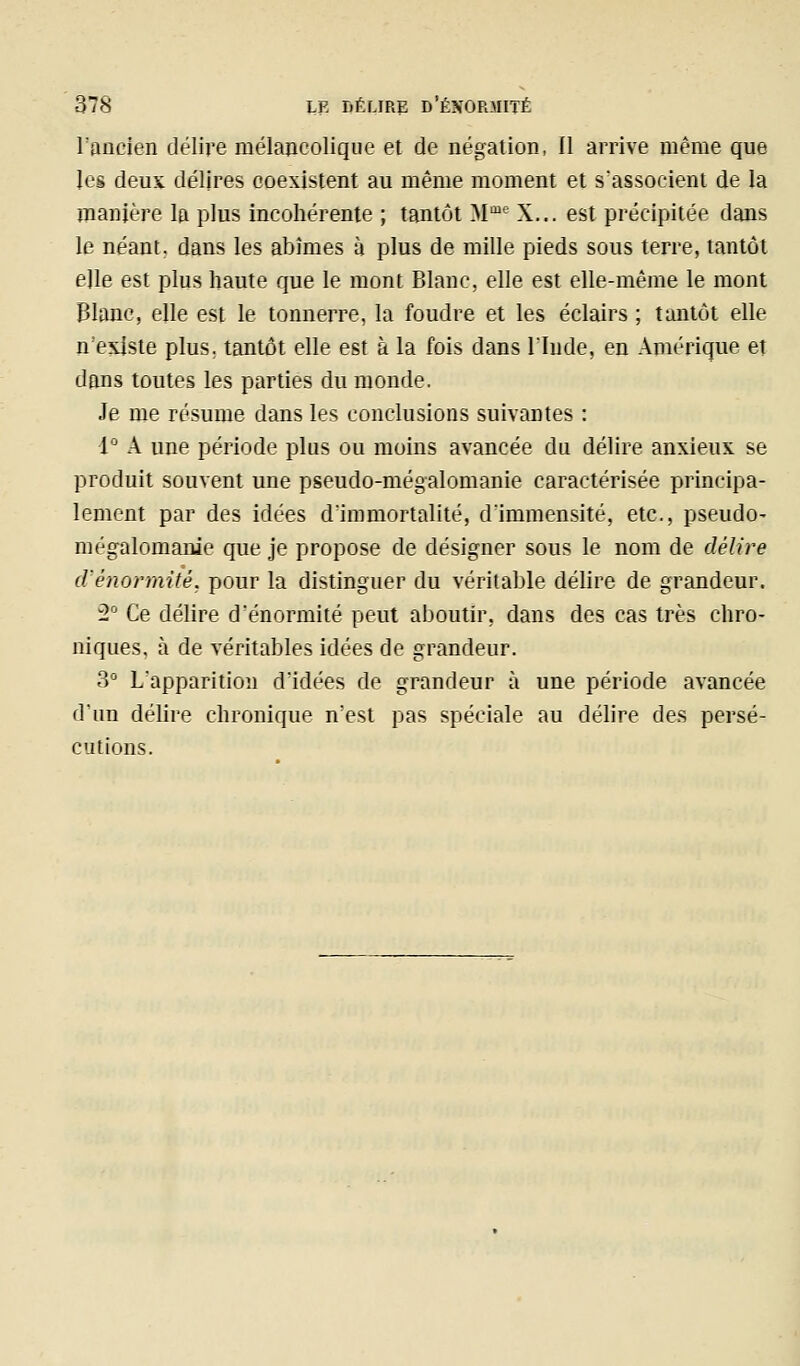 l'ancien délire mélancolique et de négation, Il arrive même que les deus délires coexistent au même moment et s'associent de la manière la plus incohérente ; tantôt M*^ X... est précipitée dans le néant, dans les abîmes à plus de mille pieds sous terre, tantôt elle est plus haute que le mont Blanc, elle est elle-même le mont Blanc, elle est le tonnerre, la foudre et les éclairs ; tantôt elle n'existe plus, tantôt elle est à la fois dans l'Inde, en Amérique et dans toutes les parties du monde. Je me résume dans les conclusions suivantes : 1° A une période plus ou moins avancée du délire anxieux se produit souvent une pseudo-mégalomanie caractérisée principa- lement par des idées d'immortalité, d'immensité, etc., pseudo- mégalomanie que je propose de désigner sous le nom de délire cVénormité, pour la distinguer du véritable délire de grandeur. 2° Ce délire d'énormité peut aboutir, dans des cas très chro- niques, à de véritables idées de grandeur. 3° L'apparition d'idées de grandeur à une période avancée il'un délire chronique n'est pas spéciale au délire des persé- cutions.