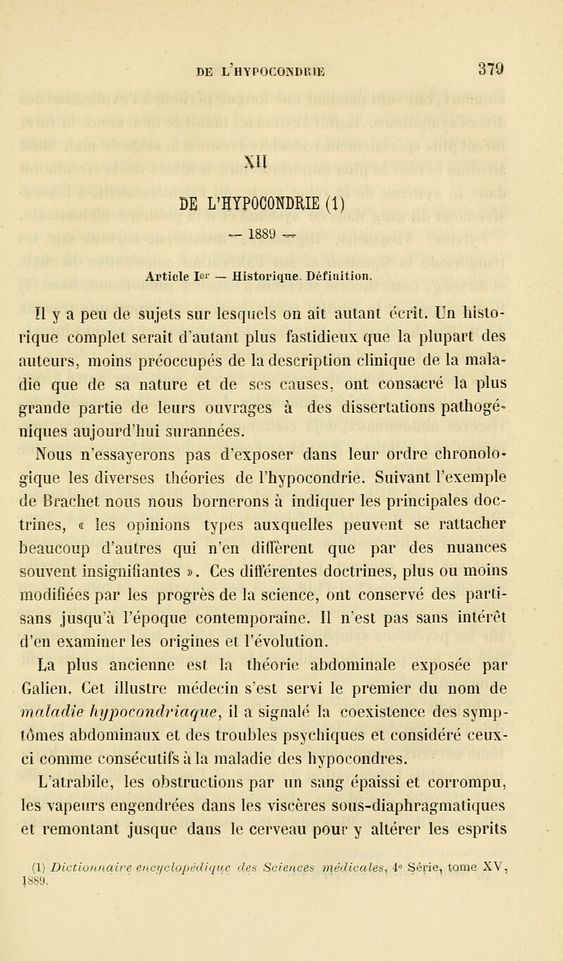 XII DE L'HYPOCONDRIE (1) ^ 1889 ^ Article !'>'' — Historkine. Défiiiition. Il y a peu de sujets sur lesquels on ait autant écrit. Un histo- rique complet serait d'autant plus fastidieux que la plupart des auteurs, moins préoccupés de la description clinique de la mala^ die que de sa nature et de ses causes, ont consacré la plus grande partie de leurs ouvrages à des dissertations pathogé- niques aujourd'hui surannées. Nous n'essayerons pas d'exposer dans leur ordre chronolO' gique les diverses théories de l'hypocondrie. Suivant l'exemple de Brachet nous nous bornerons à indiquer les principales doc- trines, « les opinions types auxquelles peuvent se rattacher beaucoup d'autres qui n'en diffèrent que par des nuances souvent insignifiantes ». Ces différentes doctrines, plus ou moins modifiées par les progrès de la science, ont conservé des parti- sans jusqu'à l'époque contemporaine. 11 n'est pas sans intérêt d'en examiner les origines et l'évolution. La plus ancienne est la théorie abdominale exposée par Galien. Cet illustre médecin s'est servi le premier du nom de maladie hypocondriaque, il a signalé la coexistence des symp- tômes abdominaux et des troubles psychiques et considéré ceux- ci comme consécutifs à la maladie des hypocondres. L'atrabile, les obstructions par un sang épaissi et corrompu, les vapeurs engendrées dans les viscères sous-diaphragmatiques et remontant jusque dans le cerveau pour y altérer les esprits (1) Dictionnaire enc/clopédiijue des Sciences médicales^ 4° Série, tome XV, 1889.