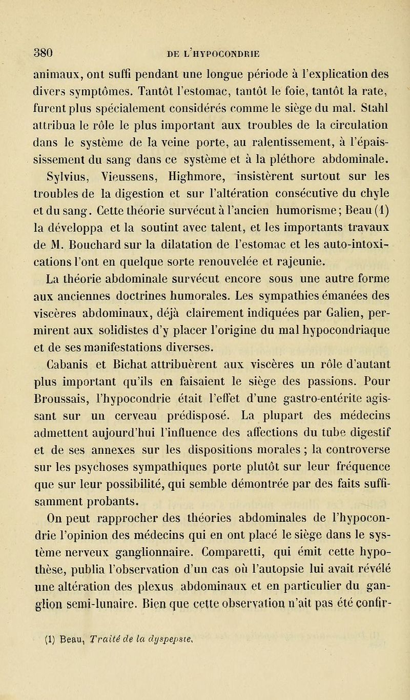 animaux, ont suffi pendant une longue période à l'explication des divers symptômes. Tantôt l'estomac, tantôt le foie, tantôt la rate, furent plus spécialement considérés comme le siège du mal. Stahl attribua le rôle le plus important aux troubles de la circulation dans le système de la veine porte, au ralentissement, à l'épais- sissement du sang dans ce système et à la pléthore abdominale. Sylvius, Vieussens, Highmore, insistèrent surtout sur les troubles de la digestion et sur l'altération consécutive du chyle et du sang. Cette théorie survécut à l'ancien humorîsme ; Beau (1) la développa et la soutint avec talent, et les importants travaux de M. Bouchard sur la dilatation de l'estomac et les auto-intoxi- cations l'ont en quelque sorte renouvelée et rajeunie. La théorie abdominale survécut encore sous une autre forme aux anciennes doctrines humorales. Les sympathies émanées des viscères abdominaux, déjà clairement indiquées par Galien, per- mirent aux solidistes d'y placer l'origine du mal hypocondriaque et de ses manifestations diverses. Cabanis et Bichat attribuèrent aux viscères un rôle d'autant plus important qu'ils en faisaient le siège des passions. Pour Broussais, l'hypocondrie était l'effet d'une gastro-entérite agis- sant sur un cerveau prédisposé. La plupart des médecins admettent aujourd'hui l'influence des affections du tube digestif et de ses annexes sur les dispositions morales ; la controverse sur les psychoses sympathiques porte plutôt sur leur fréquence que sur leur possibilité, qui semble démontrée par des faits suffi- samment probants. On peut rapprocher des théories abdominales de l'hypocon- drie l'opinion des médecins qui en ont placé le siège dans le sys- tème nerveux ganglionnaire. Comparetti, qui émit cette hypo- thèse, publia l'observation d'un cas où l'autopsie lui avait révélé une altération des plexus abdominaux et en particulier du gan- glion semi-lunaire. Bien que cette observation n'ait pas été confir- (1) Beau, Traité de la dt/spepste,