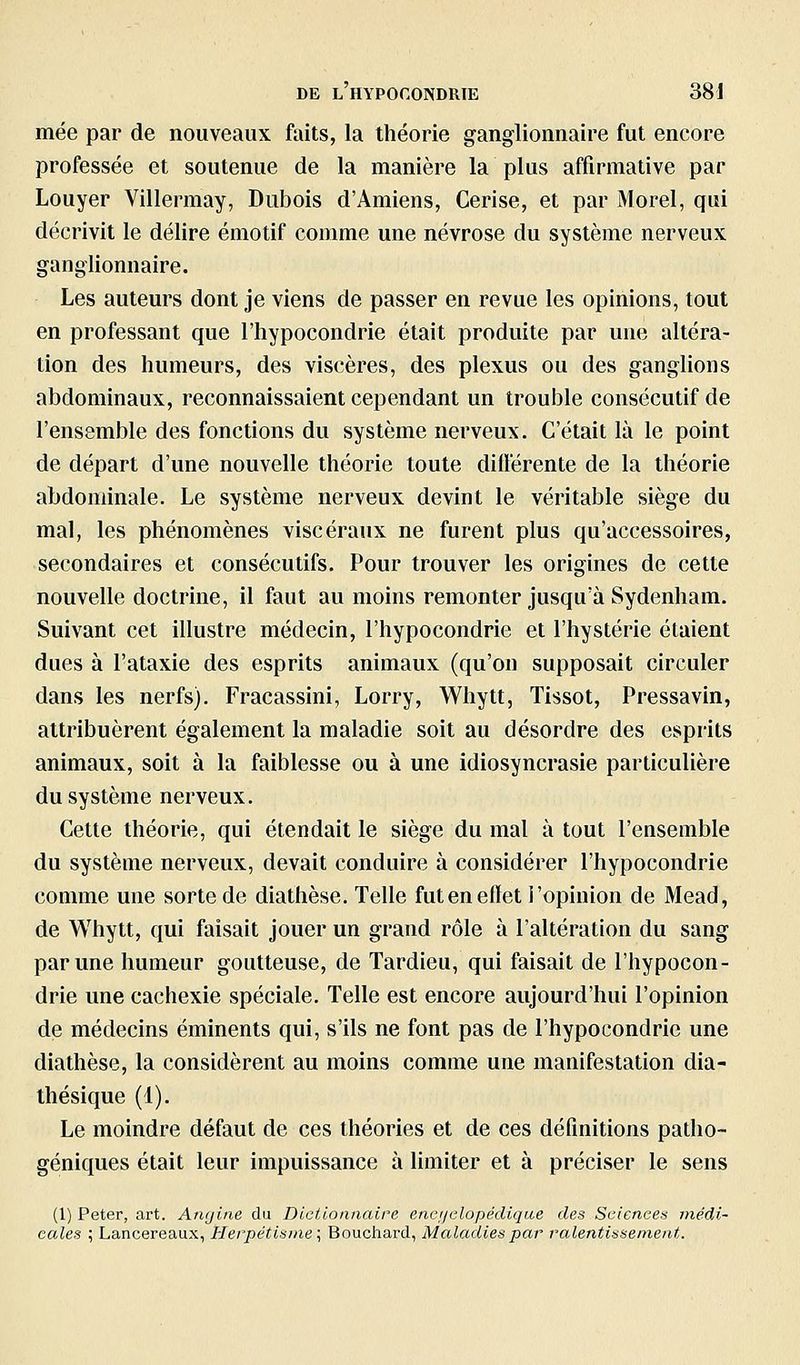 mée par de nouveaux faits, la théorie ganglionnaire fut encore professée et soutenue de la manière la plus affirmative par Louyer Villermay, Dubois d'Amiens, Cerise, et par Morel, qui décrivit le délire émotif comme une névrose du système nerveux ganglionnaire. Les auteurs dont je viens de passer en revue les opinions, tout en professant que l'hypocondrie était produite par une altéra- tion des humeurs, des viscères, des plexus ou des ganglions abdominaux, reconnaissaient cependant un trouble consécutif de l'ensemble des fonctions du système nerveux. C'était là le point de départ d'une nouvelle théorie toute différente de la théorie abdominale. Le système nerveux devint le véritable siège du mal, les phénomènes viscéraux ne furent plus qu'accessoires, secondaires et consécutifs. Pour trouver les origines de cette nouvelle doctrine, il faut au moins remonter jusqu'à Sydenham. Suivant cet illustre médecin, l'hypocondrie et l'hystérie étaient dues à l'ataxie des esprits animaux (qu'on supposait circuler dans les nerfs). Fracassini, Lorry, Whytt, Tissot, Pressavin, attribuèrent également la maladie soit au désordre des esprits animaux, soit à la faiblesse ou à une idiosyncrasie particulière du système nerveux. Cette théorie, qui étendait le siège du mal à tout l'ensemble du système nerveux, devait conduire à considérer l'hypocondrie comme une sorte de diathèse. Telle fut en elïet l'opinion de Mead, de Whytt, qui faisait jouer un grand rôle à l'altération du sang par une humeur goutteuse, de Tardieu, qui faisait de l'hypocon- drie une cachexie spéciale. Telle est encore aujourd'hui l'opinion de médecins éminents qui, s'ils ne font pas de l'hypocondrie une diathèse, la considèrent au moins comme une manifestation dia- thésique (1). Le moindre défaut de ces théories et de ces définitions patho- géniques était leur impuissance à limiter et à préciser le sens (1) Peter, art. Angine du Dictionnaire encijclopédique des Sciences médi- cales ; Lancereaux, Herpétisine; Bouchard, Maladies par ralentissement.