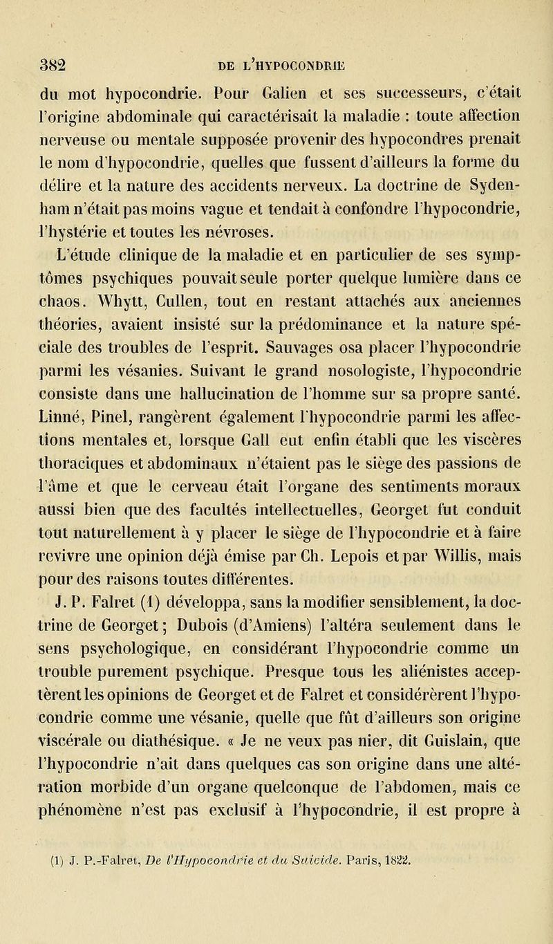 du mot hypocondrie. Pour Galion et ses successeurs, c'était l'origine abdominale qui caractérisait la maladie : toute affection nerveuse ou mentale supposée provenir des hypocondres prenait le nom d'hypocondrie, quelles que fussent d'ailleurs la forme du délire et la nature des accidents nerveux. La doctrine de Syden- ham n'était pas moins vague et tendait à confondre l'hypocondrie, l'hystérie et toutes les névroses. L'étude clinique de la maladie et en particulier de ses symp- tômes psychiques pouvait seule porter quelque lumière dans ce chaos. Whytt, Cullen, tout en restant attachés aux anciennes théories, avaient insisté sur la prédominance et la nature spé- ciale des troubles de l'esprit. Sauvages osa placer l'hypocondrie parmi les vésanies. Suivant le grand nosologiste, l'hypocondrie consiste dans une hallucination de l'homme sur sa propre santé. Linné, Pinel, rangèrent également Ihypocondrie parmi les affec- tions mentales et, lorsque Gall eut enfin établi que les viscères thoraciques et abdominaux n'étaient pas le siège des passions de l'âme et que le cerveau était l'organe des sentiments moraux aussi bien que des facultés intellectuelles, Georget fut conduit tout naturellement à y placer le siège de l'hypocondrie et à faire revivre une opinion déjà émise par Ch. Lepois et par Willis, mais pour des raisons toutes différentes. J. P. Falret (1) développa, sans la modifier sensiblement, la doc- trine de Georget ; Dubois (d'Amiens) l'altéra seulement dans le sens psychologique, en considérant l'hypocondrie comme un trouble purement psychique. Presque tous les aliénistes accep- tèrent les opinions de Georget et de Falret et considérèrent l'hypo- condrie comme une vésanie, quelle que fût d'ailleurs son origine viscérale ou diathésique. « Je ne veux pas nier, dit Guislain, que l'hypocondrie n'ait dans quelques cas son origine dans une alté- ration morbide d'un organe quelconque de l'abdomen, mais ce phénomène n'est pas exclusif à l'hypocondrie, il est propre à (1) J. P.-Falret, De l'HypoeondHe et du Suicide. Pai'is, 1822.