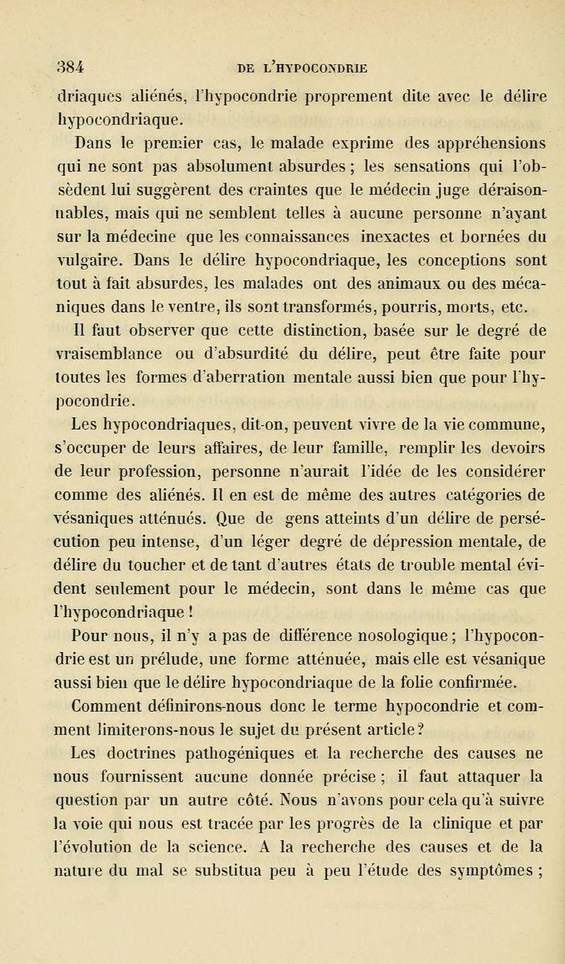 driaqucs aliénés, l'hypocondrie proprement dite avec le délire hypocondriaque. Dans le premier cas, le malade exprime des appréhensions qui ne sont pas absolument absurdes ; les sensations qui l'ob- sèdent lui suggèrent des craintes que le médecin juge déraison- nables, mais qui ne semblent telles à aucune personne n'ayant sur la médecine que les coimaissances inexactes et bornées du vulgaire. Dans le délire hypocondriaque, les conceptions sont tout à fait absurdes, les malades ont des animaux ou des méca- niques dans le ventre, ils sont transformés, pourris, morts, etc. Il faut observer que cette distinction, basée sur le degré de vraisemblance ou d'absurdité du délire, peut être faite pour toutes les formes daberration mentale aussi bien que pour l'hy- pocondrie. Les hypocondriaques, dit-on, peuvent vivre de la vie commune, s'occuper de leurs affaires, de leur famille, remplir les devoirs de leur profession, personne n'aurait l'idée de les considérer comme des aliénés. Il en est de même des autres catégories de vésaniques atténués. Que de gens atteints d'un délire de persé- cution peu intense, d'un léger degré de dépression mentale, de délire du toucher et de tant d'autres états de trouble mental évi- dent seulement pour le médecin, sont dans le même cas que l'hypocondriaque ! Pour nous, il n'y a pas de diflërence nosologique; l'hypocon- drie est un prélude, une forme atténuée, mais elle est vésanique aussi bien que le déUre hypocondriaque de la folie confirmée. Comment définirons-nous donc le terme hypocondrie et com- ment limiterons-nous le sujet du présent article? Les doctrines patliogéniques et la recherche des causes ne nous fournissent aucune donnée précise ; il faut attaquer la question par un autre côté. Nous n'avons pour cela qu'à suivre la voie qui nous est tracée par les progrès de la clinique et par l'évolution de la science. A la recherche des causes et de la nature du mal se substitua peu à peu l'étude des symptômes ;