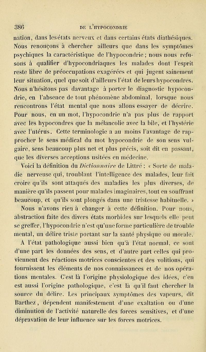 nation, dans les états nerveux et dans certains états diathésiques. Nous renonçons à chercher ailleurs que dans les symptômes psychiques la caractéristique de l'hypocondrie ; nous nous refu- sons à qualifier d'hypocondriaques les malades dont l'esprit reste libre de préoccupations exagérées et qui jugent sainement leur situation, quel que soit d'ailleurs l'état de leurs hypocondres. Nous n'hésitons pas davantage à porter le diagnostic hypocon- drie, en l'absence de tout phénomène abdominal, lorsque nous rencontrons l'état mental que nous allons essayer de décrire. Pour nous, en un mot, l'hypocondrie n'a pas plus de rapport avec les hypocondres que la mélancolie avec la bile, et l'hystérie avec l'utérus. Cette terminologie a au moins l'avantage de rap- procher le sens médical du mot hypocondrie de son sens vul- gaire, sens beaucoup plus net et plus précis, soit dit en passant, que les diverses acceptions usitées en médecine. Voici la définition du Dictionnaire de Littré : « Sorte de mala- die nerveuse qui, troublant l'intelligence des malades, leur fait croire qu'ils sont attaqués des maladies les plus diverses, de manière qu'ils passent pour malades imaginaires, tout en souffrant beaucoup, et qu'ils sont plongés dans une tristesse habituelle. » Nous n'avons rien à changer à cette définition. Pour nous, abstraction faite des divers états morbides sur lesquels elle peut se greffer, l'hypocondrie n'est qu'une forme particuhère de trouble mental, un délire triste portant sur la santé physique ou morale. A l'état pathologique aussi bien qu'à l'état normal, ce sont d'une part les données des sens, et d'autre part celles qui pro- viennent des réactions motrices conscientes et des volitions, qui fournissent les éléments de nos connaissances et de nos opéra- tions mentales. C'est là l'origine physiologique des idées, c'en est aussi l'origine pathologique, c'est là qu'il faut chercher la source du délire. Les principaux symptômes des vapeurs, dit Barthez, dépendent manifestement d'une exaltation ou d'une diminution de l'activité naturelle des forces sensitives, et d'une dépravation de leur influence sur les forces motrices.