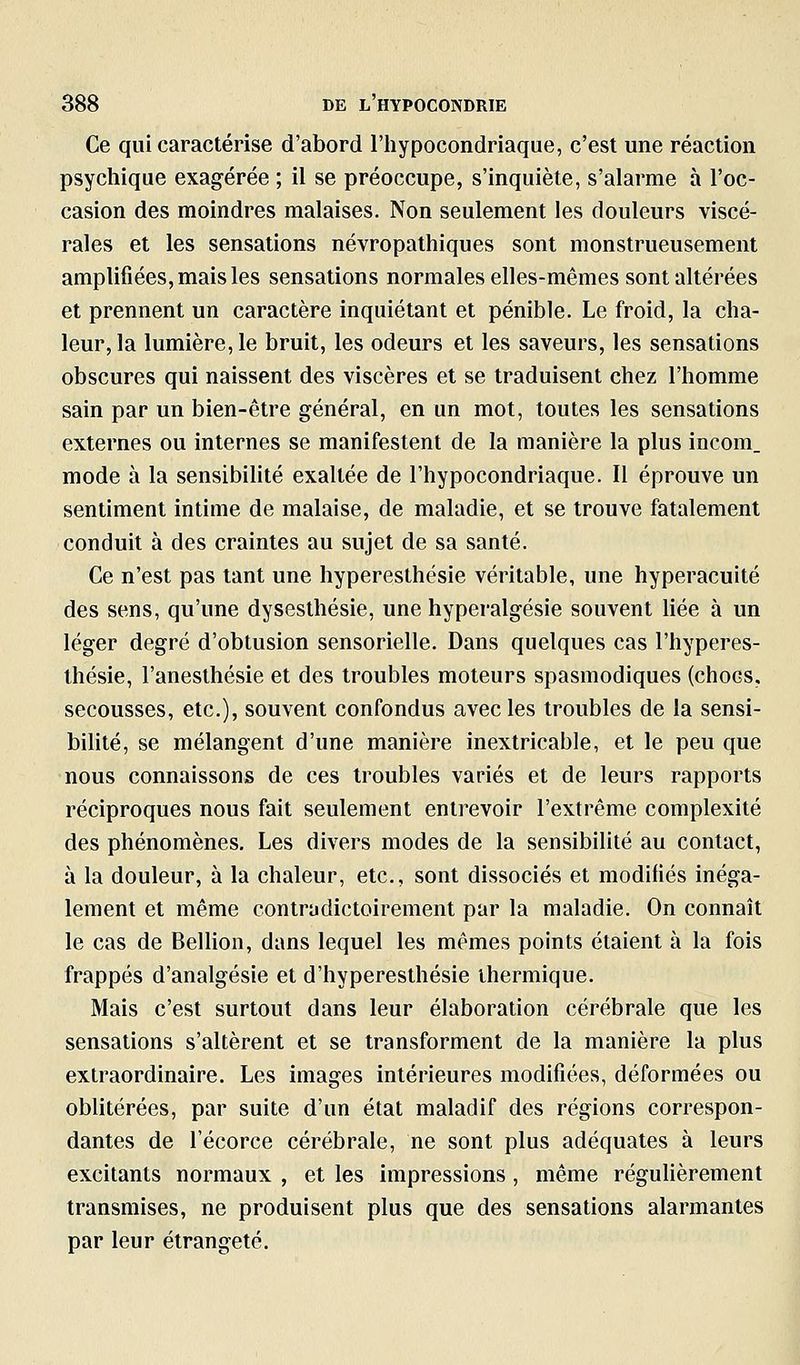 Ce qui caractérise d'abord l'hypocondriaque, c'est une réaction psychique exagérée ; il se préoccupe, s'inquiète, s'alarme à l'oc- casion des moindres malaises. Non seulement les douleurs viscé- rales et les sensations névropathiques sont monstrueusement amplifiées, mais les sensations normales elles-mêmes sont altérées et prennent un caractère inquiétant et pénible. Le froid, la cha- leur, la lumière, le bruit, les odeurs et les saveurs, les sensations obscures qui naissent des viscères et se traduisent chez l'homme sain par un bien-être général, en un mot, toutes les sensations externes ou internes se manifestent de la manière la plus incom_ mode à la sensibiUté exaltée de l'hypocondriaque. Il éprouve un sentiment intime de malaise, de maladie, et se trouve fatalement conduit à des craintes au sujet de sa santé. Ce n'est pas tant une hyperesthésie véritable, une hyperacuité des sens, qu'une dysesthésie, une hyperalgésie souvent Hée à un léger degré d'obtusion sensorielle. Dans quelques cas l'hyperes- thésie, l'aneslhésie et des troubles moteurs spasmodiques (chocs, secousses, etc.), souvent confondus avec les troubles de la sensi- bilité, se mélangent d'une manière inextricable, et le peu que nous connaissons de ces troubles variés et de leurs rapports réciproques nous fait seulement entrevoir l'extrême complexité des phénomènes. Les divers modes de la sensibilité au contact, à la douleur, à la chaleur, etc., sont dissociés et modifiés inéga- lement et même contradictoirement par la maladie. On connaît le cas de Bellion, dans lequel les mêmes points étaient à la fois frappés d'analgésie et d'hyperesthésie thermique. Mais c'est surtout dans leur élaboration cérébrale que les sensations s'altèrent et se transforment de la manière la plus extraordinaire. Les images intérieures modifiées, déformées ou oblitérées, par suite d'un état maladif des régions correspon- dantes de l'écorce cérébrale, ne sont plus adéquates à leurs excitants normaux , et les impressions , même réguUèrement transmises, ne produisent plus que des sensations alarmantes par leur étrangeté.