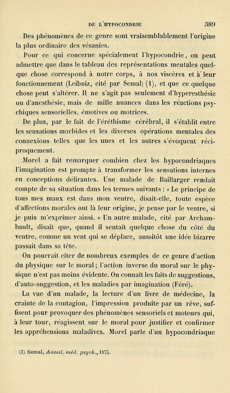 Des phénomènes de ce genre sont vraisemblablement l'origine la plus ordinaire des vésanies. Pour ce qui concerne spécialement l'hypocondrie, on peut admettre que dans le tableau des représentations menlaies quel- que chose correspond à notre corps, à nos viscères et à leur fonctionnement (Leibniz, cité par Semai) (1), et que ce quelque chose peut s'altérer. Il ne s'agit pas seulement d'hyperesthésie ou d'anesthésie, mais de mille nuances dans les réactions psy- chiques sensorielles, émotives ou motrices. De plus, par le fait de l'éréthisme cérébral, il s'établit entre les sensations morbides et les diverses opérations mentales des connexions telles que les unes et les autres s'évoquent réci- proquement, Morel a fait remarquer combien chez les hypocondriaques l'imagination est prompte à transformer les sensations internes en conceptions délirantes. Une malade de Baillarger rendait compte de sa situation dans les termes suivants : « Le principe de tous mes maux est dans mon ventre, disait-elle, toute espèce d'affections morales ont là leur origine, je pense par le ventre, si je puis m'exprimer ainsi. » Un autre malade, cité par Archam- bault, disait que, quand il sentait quelque chose du côté du ventre, comme un vent qui se déplace, aussitôt une idée bizarre passait dans sa tête. On pourrait citer de nombreux exemples de ce genre d'action du physique sur le moral ; l'action inverse du moral sur le phy- sique n'est pas moins évidente. On connaît les faits de suggestions, d'auto-suggestion, et les maladies par imagination (Féré), La vue d'un malade, la lecture d'un hvre de médecine, la crainte de la contagion, l'impression produite par un rêve, suf- fisent pour provoquer des phénomènes sensoriels et moteurs qui, à leur tour, réagissent sur le moral pour justifier et confirmer les appréhensions maladives. Morel parle d'un hypocondriaque (1) Semai, Annal, méd. psyeh., 1875.
