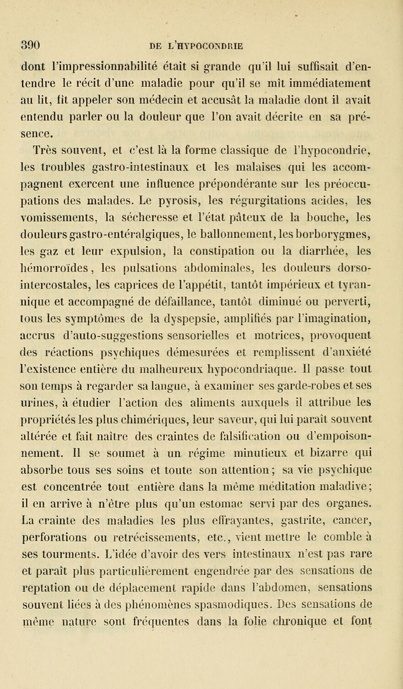 dont rimpressionnabilité était si grande qu'il lui suffisait d'en- tendre le récit d'une maladie pour qu'il se mît immédiatement au lit, fit appeler son médecin et accusât la maladie dont il avait entendu parler ou la douleur que l'on avait décrite en sa pré- sence. Très souvent, et c'est là la forme classique de l'hypocondrie, les troubles gastro-intestinaux et les malaises qui les accom- pagnent exercent une influence prépondérante sur les préoccu- pations des malades. Le pyrosis, les régurgitations acides, les vomissements, la sécheresse et l'état pâteux de la bouche, les douleurs gastro-entéralgiques, le ballonnement, les borborygraes, les gaz et leur expulsion, la constipation ou la diarrhée, les hémorroïdes, les pulsations abdominales, les douleurs dorso- intercostales, les caprices de l'appétit, tantôt impérieux et tyran- nique et accompagné de défaillance, tantôt diminué ou perverti, tous les symptômes de la dyspepsie, amplifiés par l'imagination, accrus d'auto-suggestions sensorielles et motrices, pi-ovoquent des réactions psychiques démesurées et remplissent d'anxiété l'existence entière du malheureux hypocondriaque. Il passe tout son temps à regarder sa langue, à examiner ses garde-robes et ses urines, à étudier l'action des aliments auxquels il attribue les propriétés les plus chimériques, leur saveur, qui lui paraît souvent altérée et fait naître des craintes de falsification ou d'empoison- nement. II se soumet à un régime minutieux et bizarre qui absorbe tous ses soins et toute son attention ; sa vie psychique est concentrée tout entière dans la même méditation maladive ; il en arrive à n'être plus qu'un estomac servi par des organes. La crainte des maladies les plus elï'rayantes, gastrite, cancer, perforations ou rétrécissements, etc., vient mettre le comble à ses tourments. L'idée d'avoir des vers intestinaux n'est pas rare et paraît plus particulièrement engendrée par des sensations de reptation ou de déplacement rapide dans l'abdomen, sensations souvent hées à des phénomènes spasmodiques. Des sensations de même nature sont fréquentes dans la folie chronique et font