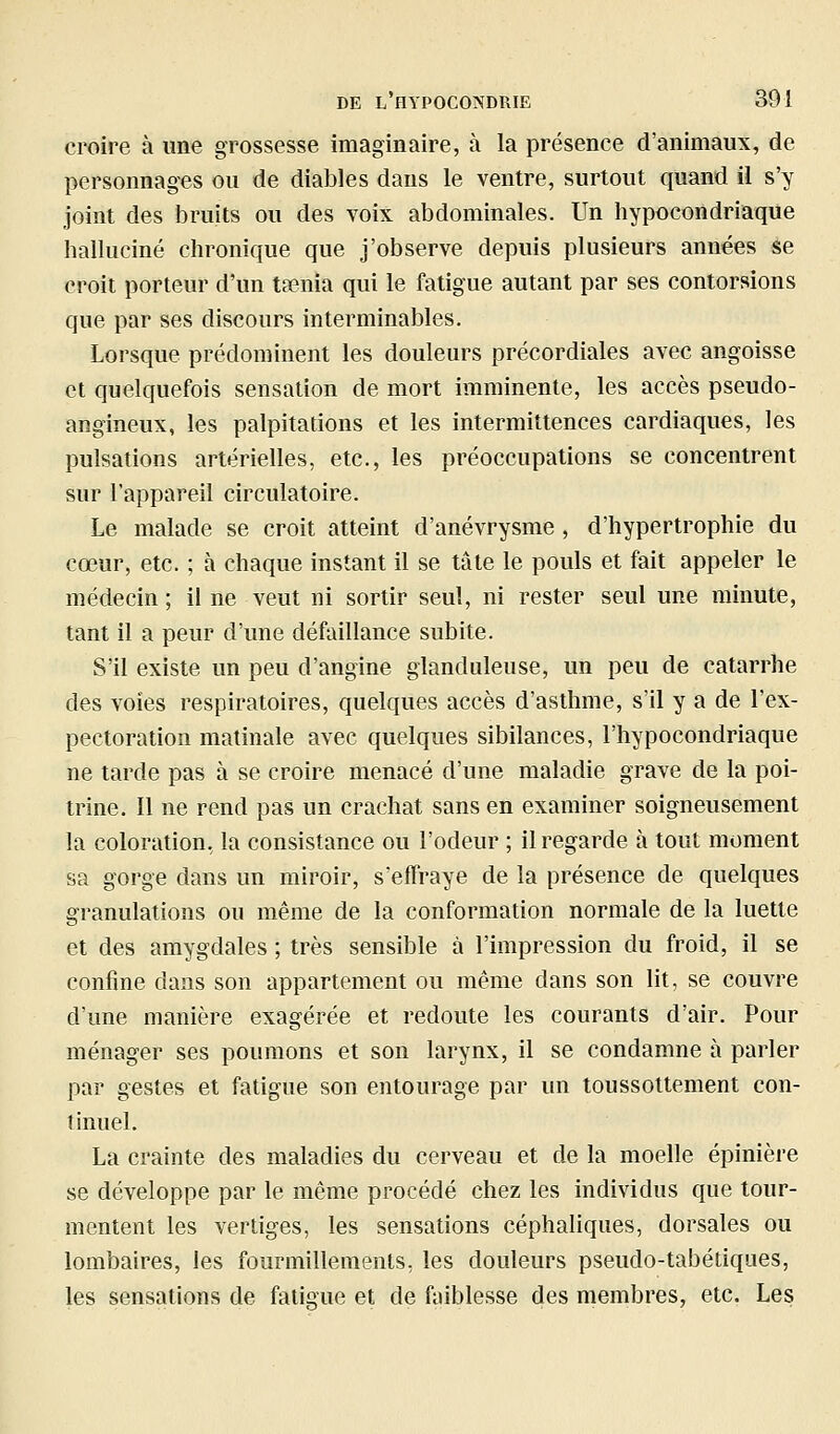 croire à une grossesse imaginaire, à la présence d'animaux, de personnages ou de diables dans le ventre, surtout quand il s'y joint des bruits ou des voix abdominales. Un hypocondriaque halluciné chronique que j'observe depuis plusieurs années se croit porteur d'un tœnia qui le fatigue autant par ses contorsions que par ses discours interminables. Lorsque prédominent les douleurs précordiales avec angoisse et quelquefois sensation de mort imminente, les accès pseudo- angineux, les palpitations et les intermittences cardiaques, les pulsations artérielles, etc., les préoccupations se concentrent sur l'appareil circulatoire. Le malade se croit atteint d'anévrysme , d'hypertrophie du cœur, etc. ; à chaque instant il se taie le pouls et fait appeler le médecin ; il ne veut ni sortir seul, ni rester seul une minute, tant il a peur d'une défaillance subite. S'il existe un peu d'angine glanduleuse, un peu de catarrhe des voies respiratoires, quelques accès d'asthme, s'il y a de l'ex- pectoration matinale avec quelques sibilances, l'hypocondriaque ne tarde pas à se croire menacé d'une maladie grave de la poi- trine. Il ne rend pas un crachat sans en examiner soigneusement la coloration, la consistance ou l'odeur ; il regarde à tout moment sa gorge dans un miroir, s'effraye de la présence de quelques granulations ou même de la conformation normale de la luette et des amygdales ; très sensible à l'impression du froid, il se confine dans son appartement ou même dans son lit, se couvre d'une manière exagérée et redoute les courants d'air. Pour ménager ses poumons et son larynx, il se condamne à parler par gestes et fatigue son entourage par un toussottement con- tinuel. La crainte des maladies du cerveau et de la moelle épinière se développe par le même procédé chez les individus que tour- mentent les vertiges, les sensations céphaliques, dorsales ou lombaires, les fourmillements, les douleurs pseudo-tabétiques, les sensations de fatigue et de foiblesse des membres, etc. Les